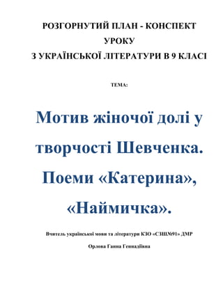 РОЗГОРНУТИЙ ПЛАН - КОНСПЕКТ
УРОКУ
З УКРАЇНСЬКОЇ ЛІТЕРАТУРИ В 9 КЛАСІ
ТЕМА:

Мотив жіночої долі у
творчості Шевченка.
Поеми «Катерина»,
«Наймичка».
Вчитель української мови та літератури КЗО «СЗШ№91» ДМР
Орлова Ганна Геннадіївна

 