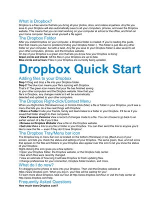 What is Dropbox?
Dropbox is a free service that lets you bring all your photos, docs, and videos anywhere. Any file you
save to your Dropbox will also automatically save to all your computers, phones, and even the Dropbox
website. This means that you can start working on your computer at school or the office, and finish on
your home computer. Never email yourself a file again!
The Dropbox Folder
After you install Dropbox on your computer, a Dropbox folder is created. If you’re reading this guide,
then that means you had no problems finding your Dropbox folder :). This folder is just like any other
folder on your computer, but with a twist. Any file you save to your Dropbox folder is also saved to all
your other computers, phones, and the Dropbox website.
On top of your Dropbox is a green icon that lets you know how your Dropbox is doing:
Green circle and check: All the files in your Dropbox are up to date.
Blue circle and arrows: Files in your Dropbox are currently being updated.
Dropbox Quick Start
Adding files to your Dropbox
Step 1 Drag and drop a file into your Dropbox folder.
Step 2 The blue icon means your file’s syncing with Dropbox.
That’s it! The green icon means that your ﬁle has finished saving
to your other computers and the Dropbox website. Now that your
file’s in Dropbox, any changes made to it will be automatically
detected and updated to your other computers.
The Dropbox Right-click/Context Menu
When you Right-Click (Windows/Linux) or Control-Click (Mac) a ﬁle or folder in your Dropbox, you’ll see a
menu that lets you do a few neat things with Dropbox:
• Share a Folder Invite your friends, family and teammates to a folder in your Dropbox. It’ll be as if you
saved that folder straight to their computers.
• View Previous Versions View a record of changes made to a file. You can choose to go back to an
earlier version of a file if you’d like.
• Browse on Dropbox Website View a ﬁle on the Dropbox website.
• Get Link Make a link to any file or folder in your Dropbox. You can then send this link to anyone you’d
like to view the file — even if they don’t have Dropbox!
The Dropbox Tray/Menu bar icon
The Dropbox tray or menu bar icon is located on the bottom (Windows) or top (Mac/Linux) of your
screen, and lets you check the status and settings of your Dropbox. The same green, blue, and red icons
that appear on the ﬁles and folders in your Dropbox also appear over this icon to let you know the status
of your Dropbox.
Right-clicking this icon gives you a few options:
• Open your Dropbox folder, the Dropbox website, or the Dropbox help center.
• See which ﬁles were recently changed.
• View an estimate of how long it will take Dropbox to finish updating files.
• Change preferences for your connection, Dropbox folder location, and more.
What do I do now?
Try dragging some photos or docs into your Dropbox. Then visit the Dropbox website at
https://www.dropbox.com. When you log in, your files will be waiting for you!
To learn more about Dropbox, take our tour at http://www.dropbox.com/tour or visit the help center at
http://www.dropbox.com/help.
Frequently Asked Questions
How much does Dropbox cost?
 
