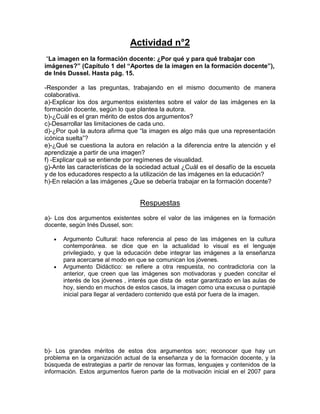 Actividad n°2 
“La imagen en la formación docente: ¿Por qué y para qué trabajar con 
imágenes?” (Capítulo 1 del “Aportes de la imagen en la formación docente”), 
de Inés Dussel. Hasta pág. 15. 
-Responder a las preguntas, trabajando en el mismo documento de manera 
colaborativa. 
a)-Explicar los dos argumentos existentes sobre el valor de las imágenes en la 
formación docente, según lo que plantea la autora. 
b)-¿Cuál es el gran mérito de estos dos argumentos? 
c)-Desarrollar las limitaciones de cada uno. 
d)-¿Por qué la autora afirma que “la imagen es algo más que una representación 
icónica suelta”? 
e)-¿Qué se cuestiona la autora en relación a la diferencia entre la atención y el 
aprendizaje a partir de una imagen? 
f) -Explicar qué se entiende por regímenes de visualidad. 
g)-Ante las características de la sociedad actual ¿Cuál es el desafío de la escuela 
y de los educadores respecto a la utilización de las imágenes en la educación? 
h)-En relación a las imágenes ¿Que se debería trabajar en la formación docente? 
Respuestas 
a)- Los dos argumentos existentes sobre el valor de las imágenes en la formación 
docente, según Inés Dussel, son: 
 Argumento Cultural: hace referencia al peso de las imágenes en la cultura 
contemporánea. se dice que en la actualidad lo visual es el lenguaje 
privilegiado, y que la educación debe integrar las imágenes a la enseñanza 
para acercarse al modo en que se comunican los jóvenes. 
 Argumento Didáctico: se refiere a otra respuesta, no contradictoria con la 
anterior, que creen que las imágenes son motivadoras y pueden concitar el 
interés de los jóvenes , interés que dista de estar garantizado en las aulas de 
hoy, siendo en muchos de estos casos, la imagen como una excusa o puntapié 
inicial para llegar al verdadero contenido que está por fuera de la imagen. 
b)- Los grandes méritos de estos dos argumentos son; reconocer que hay un 
problema en la organización actual de la enseñanza y de la formación docente, y la 
búsqueda de estrategias a partir de renovar las formas, lenguajes y contenidos de la 
información. Estos argumentos fueron parte de la motivación inicial en el 2007 para 
 