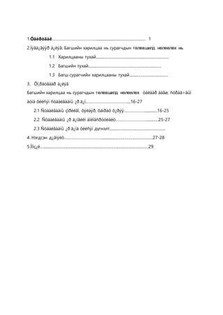 1.Óäèðòãàë…………………………………...................................................... 1
2.Íýãä¿ãýýð á¿ëýã: Багшийн харилцаа нь сурагчдын төлөвшилд нөлөөлөх нь
1.1 Харилцааны тухай............................................................................
1.2 Багшийн тухай............................................................................
1.3 Багш сурагчийн харилцааны тухай.........................................
3. Õî¸ðäóãààð á¿ëýã
Багшийн харилцаа нь сурагчдын төлөвшилд нөлөөлөх òàëààð áàãø, ñóðàã÷äûí
äóíä õèéñýí ñóäàëãààíû ¿ð ä¿í……………………………….....16-27
2.1 Ñóäàëãààíû çîðèëãî, õýëáýð, õàìðàõ õ¿ðýý………………...............16-25
2.2 Ñóäàëãààíû ¿ð ä¿íãèéí áîëîâñðóóëàëò………………………..............25-27
2.3 Ñóäàëãààíû ¿ð ä¿íä õèéñýí дүгнэлт..........................................................
4. Нэгдсэн д¿ãíýëò…………………………….......................................................27-28
5.Íîìç¿é….............................................................................................................29
 