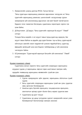 1. Хүмүүнлэгийн ухааны доктор (Ph.D), Гангын Батсүх
“Багш сурагчдын харилцаанд уламжлал ардчилалыг хослуулах нь” Багш
сурагчийн харилцаанд уламжлал, шинэчлэлийг хослуулснаар сурган
хүмүүжүүлэх үйл ажиллагаанд ардчилсан хэв маяг бүхий таатай орчин
бүрдэнэ гэсэн таамаглал батлагдаж, судалгааны зорилгодоо хүрсэн гэж
үзэж байна.
2. Д.Оюунчимэг , Д.Саруул, “Багш сурагчийн харилцаа ба асуулт” “Лавай”
сэтгүүл
Үнэндээ багш жирийн л нэг асуулт тавьж түүнд сурагчид хариулж, бас
асуулт тавьж байгаа нь ердийн дүр зураг боловч тэр нь багш, сурагчидтай
ойлголцох хамгийн эмзэг мэдрэмтгий шижим төдийгүй багш, сурагчид
өөрсдийн ертөнцийг үзэх үзэл бодлоо тайлбарлахад уг үйл ажиллагаа
чиглэгдсэн байна.
3. Б.Сумъяасүрэн “Сурагчидтай харилцах багшийн үйл ажиллагаа” “Лавай”
сэтгүүл
Ñýäâèéí ñóäàëãààíû çîðèëãî:
Судалгааны ажлын зорилго: Багш сурагчийн хоорондын харилцааны
асуудлыг судлах, уг харилцааны зөрчил гарах шалтгааныг хамтран хайх,
хүүхдийн төлөвшилд харилцааны нөлөөллийн тухай авч үзэх
Ñýäâèéí ñóäàëãààíû çîðèëò:
 Сурган хүмүүжүүлэх зүйн үүднээс, харилцааны ойлголтын тухай
судлах.
 Багш сурагчийн хоорондын харилцааны тухай авч үзэн, судалгаа
авах, аргачлал боловсруулах
 Анкетын арга, бүлгийн ярилцлага, ганцаарчилсан ярилцлага,
ажиглалтын аргаар сурагч болон багш нараас судалгаа авах
 Судалгааны үр дүнг тооцох
 Судалгааны үр дүнд тулгуурлан сургалт хүмүүжлийн ажлыг улам
боловсронгуй болгохталаар хамтран ажиллах
 