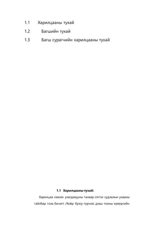 1.1 Харилцааны тухай
1.2 Багшийн тухай
1.3 Багш сурагчийн харилцааны тухай
1.1 Харилцааны тухай:
Харилцаа хэмээх ухагдахууны талаар сэтгэл судлалын ухааны
тайлбар толь бичигт /Хоёр буюу түүнээс дээш тооны хүмүүсийн
 