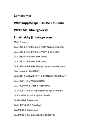 Contact me:
WhatsApp/Skype: +8615127132061
Wickr Me: hbwegovicky
Email: vicky@hbwego.com
Main Products:
CAS 1451-82-7 2-Bromo-4'-methylpropiophenone;
CAS 1451-83-8 2-Bromo-1-Phenyl-1-Butanone;
CAS 20320-59-6 New BMK liquid;
CAS 28578-16-7 New PMK liquid;
CAS 16648-44-5 BMK Methyl 2-phenylacetoacetate;
Benzeneacetic Acid(BMK);
CAS 5413-05-8 BMK ETHYL 2-PHENYLACETOACETATE;
CAS 13605-48-6 Pmk glycidate;
CAS 79099-07-3 1-Boc-4-Piperidone;
CAS 40064-34-4 4,4-Piperidinediol hydrochloride;
CAS 51-05-8 Procaine hydrochloride;
CAS 62-44-2 Phenacetin
CAS 148553-50-8 Pregabalin
CAS 94-09-7 Benzocaine
CAS 93-02-7 2,5-Dimethoxybenzaldehyde
 