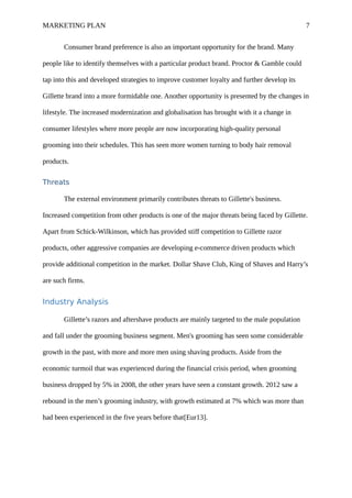 MARKETING PLAN 7
Consumer brand preference is also an important opportunity for the brand. Many
people like to identify themselves with a particular product brand. Proctor & Gamble could
tap into this and developed strategies to improve customer loyalty and further develop its
Gillette brand into a more formidable one. Another opportunity is presented by the changes in
lifestyle. The increased modernization and globalisation has brought with it a change in
consumer lifestyles where more people are now incorporating high-quality personal
grooming into their schedules. This has seen more women turning to body hair removal
products.
Threats
The external environment primarily contributes threats to Gillette's business.
Increased competition from other products is one of the major threats being faced by Gillette.
Apart from Schick-Wilkinson, which has provided stiff competition to Gillette razor
products, other aggressive companies are developing e-commerce driven products which
provide additional competition in the market. Dollar Shave Club, King of Shaves and Harry’s
are such firms.
Industry Analysis
Gillette’s razors and aftershave products are mainly targeted to the male population
and fall under the grooming business segment. Men's grooming has seen some considerable
growth in the past, with more and more men using shaving products. Aside from the
economic turmoil that was experienced during the financial crisis period, when grooming
business dropped by 5% in 2008, the other years have seen a constant growth. 2012 saw a
rebound in the men’s grooming industry, with growth estimated at 7% which was more than
had been experienced in the five years before that[Eur13].
 