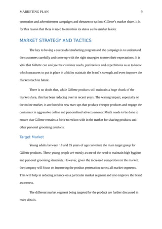 MARKETING PLAN 9
promotion and advertisement campaigns and threaten to eat into Gillette’s market share. It is
for this reason that there is need to maintain its status as the market leader.
MARKET STRATEGY AND TACTICS
The key to having a successful marketing program and the campaign is to understand
the customers carefully and come up with the right strategies to meet their expectations. It is
vital that Gillette can analyse the customer needs, preferences and expectations so as to know
which measures to put in place in a bid to maintain the brand’s strength and even improve the
market reach in future.
There is no doubt that, while Gillette products still maintain a huge chunk of the
market share, this has been reducing over in recent years. The waning impact, especially on
the online market, is attributed to new start-ups that produce cheaper products and engage the
customers in aggressive online and personalised advertisements. Much needs to be done to
ensure that Gillette remains a force to reckon with in the market for shaving products and
other personal grooming products.
Target Market
Young adults between 18 and 35 years of age constitute the main target group for
Gillette products. These young people are mostly aware of the need to maintain high hygiene
and personal grooming standards. However, given the increased competition in the market,
the company will focus on improving the product penetration across all market segments.
This will help in reducing reliance on a particular market segment and also improve the brand
awareness.
The different market segment being targeted by the product are further discussed in
more details.
 