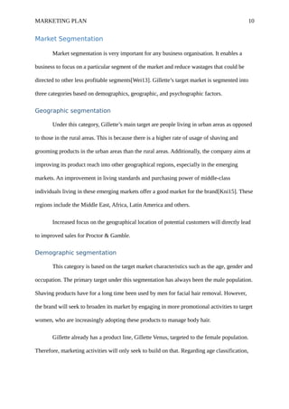 MARKETING PLAN 10
Market Segmentation
Market segmentation is very important for any business organisation. It enables a
business to focus on a particular segment of the market and reduce wastages that could be
directed to other less profitable segments[Wei13]. Gillette’s target market is segmented into
three categories based on demographics, geographic, and psychographic factors.
Geographic segmentation
Under this category, Gillette’s main target are people living in urban areas as opposed
to those in the rural areas. This is because there is a higher rate of usage of shaving and
grooming products in the urban areas than the rural areas. Additionally, the company aims at
improving its product reach into other geographical regions, especially in the emerging
markets. An improvement in living standards and purchasing power of middle-class
individuals living in these emerging markets offer a good market for the brand[Kni15]. These
regions include the Middle East, Africa, Latin America and others.
Increased focus on the geographical location of potential customers will directly lead
to improved sales for Proctor & Gamble.
Demographic segmentation
This category is based on the target market characteristics such as the age, gender and
occupation. The primary target under this segmentation has always been the male population.
Shaving products have for a long time been used by men for facial hair removal. However,
the brand will seek to broaden its market by engaging in more promotional activities to target
women, who are increasingly adopting these products to manage body hair.
Gillette already has a product line, Gillette Venus, targeted to the female population.
Therefore, marketing activities will only seek to build on that. Regarding age classification,
 