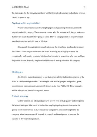 MARKETING PLAN 11
the main target for the innovative products will be the relatively younger individuals, between
18 and 35 years of age.
Psychographic segmentation
People who are conscious of having high personal grooming standards are mainly
targeted under this category. These are those people who, for instance, will always make sure
that they are clean shaven before going to work. There is a large portion of people who can
identify themselves with this kind of lifestyle.
Also, people belonging to the middle class and the rich offer a good market segment
for Gillette. This is important because the brand is usually priced highly in return for
exceptionally high-quality products. It is therefore intended to serve those who earn and have
disposable income. Formally employed individuals will mostly constitute this category.
Strategies
An effective marketing strategy is one that covers all the vital sections or areas of the
brand to satisfy the target market. The strategies used will be grouped into product, price,
promotion and place categories, commonly known as the four Ps[Cha11]. These strategies
will be selected and blended for optimal results.
Product strategy
Gillette’s razors and other products have always been of high quality and incorporate
the best technologies. The aim is to maintain a very high-quality product line where the
quality is not compromised at all, whatever the competitive pressures being felt by the
company. More investments will be made in research and development to increase the
capacity to develop better products.
 