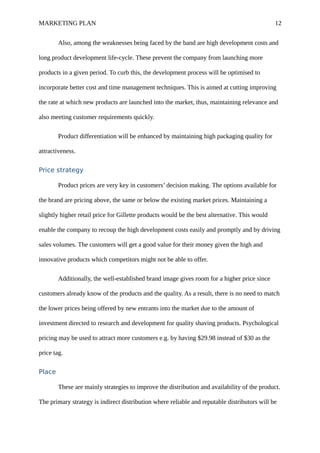 MARKETING PLAN 12
Also, among the weaknesses being faced by the band are high development costs and
long product development life-cycle. These prevent the company from launching more
products in a given period. To curb this, the development process will be optimised to
incorporate better cost and time management techniques. This is aimed at cutting improving
the rate at which new products are launched into the market, thus, maintaining relevance and
also meeting customer requirements quickly.
Product differentiation will be enhanced by maintaining high packaging quality for
attractiveness.
Price strategy
Product prices are very key in customers’ decision making. The options available for
the brand are pricing above, the same or below the existing market prices. Maintaining a
slightly higher retail price for Gillette products would be the best alternative. This would
enable the company to recoup the high development costs easily and promptly and by driving
sales volumes. The customers will get a good value for their money given the high and
innovative products which competitors might not be able to offer.
Additionally, the well-established brand image gives room for a higher price since
customers already know of the products and the quality. As a result, there is no need to match
the lower prices being offered by new entrants into the market due to the amount of
investment directed to research and development for quality shaving products. Psychological
pricing may be used to attract more customers e.g. by having $29.98 instead of $30 as the
price tag.
Place
These are mainly strategies to improve the distribution and availability of the product.
The primary strategy is indirect distribution where reliable and reputable distributors will be
 