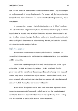 MARKETING PLAN 13
used to access the market. More retailers will be used to ensure there is a high availability of
the product, especially in less developed countries. The company will also improve its online
footprint to reach more customers and also prevent online based start-ups from eating into its
market share.
A monthly delivery program will also be introduced to cover all Gillette’s products.
This will result in more competitive strength and also increased customer loyalty since more
customers can be retained. Many people are interested in convenient delivery plans that will
save them from constantly having to shop for the product in the stores. Other competitors like
Dollar Shaving Club have undertaken this successfully. However, it will result in additional
information storage and management costs.
Promotion strategy
Promotion and advertisement will primarily be online based. Gillette has had
successful advertisements on other platforms with celebrity endorsements, sports advertising
and TV commercials.
Online based advertising through social media ads and promotions, Search Engine
optimisation (SEO) and other paid advertisements. This will complement the other
promotional activities undertaken by the company and also take advantage of the increased
internet usage even in under-developed regions like Africa. Peer-to-peer marketing can be
achieved through online platforms since most of the conversations today take place through
social media. Kick-starting these conversations will be easier.
Public relation strategies will also be put in place as and when required to counter
negative sentiments about the brand quickly and effectively. It is vital to maintain a good
reputation in the market for easier brand enhancement [Fra12]. This may involve working
with established and successful public relations firms when required.
 