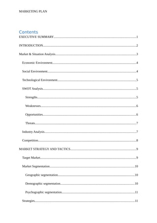 MARKETING PLAN
Contents
EXECUTIVE SUMMARY........................................................................................................1
INTRODUCTION......................................................................................................................2
Market & Situation Analysis......................................................................................................3
Economic Environment..........................................................................................................4
Social Environment................................................................................................................4
Technological Environment...................................................................................................5
SWOT Analysis......................................................................................................................5
Strengths.............................................................................................................................5
Weaknesses.........................................................................................................................6
Opportunities......................................................................................................................6
Threats................................................................................................................................7
Industry Analysis....................................................................................................................7
Competition............................................................................................................................8
MARKET STRATEGY AND TACTICS...................................................................................9
Target Market.........................................................................................................................9
Market Segmentation...........................................................................................................10
Geographic segmentation.................................................................................................10
Demographic segmentation..............................................................................................10
Psychographic segmentation............................................................................................11
Strategies..............................................................................................................................11
 