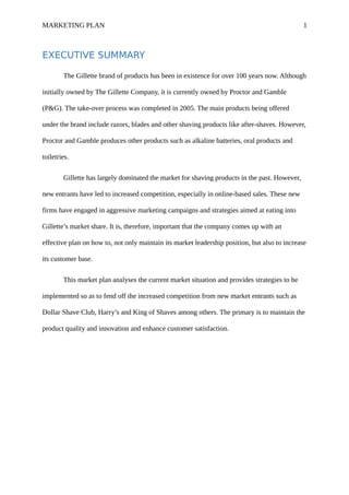 MARKETING PLAN 1
EXECUTIVE SUMMARY
The Gillette brand of products has been in existence for over 100 years now. Although
initially owned by The Gillette Company, it is currently owned by Proctor and Gamble
(P&G). The take-over process was completed in 2005. The main products being offered
under the brand include razors, blades and other shaving products like after-shaves. However,
Proctor and Gamble produces other products such as alkaline batteries, oral products and
toiletries.
Gillette has largely dominated the market for shaving products in the past. However,
new entrants have led to increased competition, especially in online-based sales. These new
firms have engaged in aggressive marketing campaigns and strategies aimed at eating into
Gillette’s market share. It is, therefore, important that the company comes up with an
effective plan on how to, not only maintain its market leadership position, but also to increase
its customer base.
This market plan analyses the current market situation and provides strategies to be
implemented so as to fend off the increased competition from new market entrants such as
Dollar Shave Club, Harry’s and King of Shaves among others. The primary is to maintain the
product quality and innovation and enhance customer satisfaction.
 