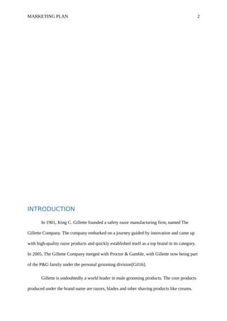 MARKETING PLAN 2
INTRODUCTION
In 1901, King C. Gillette founded a safety razor manufacturing firm, named The
Gillette Company. The company embarked on a journey guided by innovation and came up
with high-quality razor products and quickly established itself as a top brand in its category.
In 2005, The Gillette Company merged with Proctor & Gamble, with Gillette now being part
of the P&G family under the personal grooming division[Gil16].
Gillette is undoubtedly a world leader in male grooming products. The core products
produced under the brand name are razors, blades and other shaving products like creams.
 