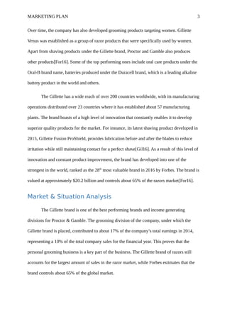 MARKETING PLAN 3
Over time, the company has also developed grooming products targeting women. Gillette
Venus was established as a group of razor products that were specifically used by women.
Apart from shaving products under the Gillette brand, Proctor and Gamble also produces
other products[For16]. Some of the top performing ones include oral care products under the
Oral-B brand name, batteries produced under the Duracell brand, which is a leading alkaline
battery product in the world and others.
The Gillette has a wide reach of over 200 countries worldwide, with its manufacturing
operations distributed over 23 countries where it has established about 57 manufacturing
plants. The brand boasts of a high level of innovation that constantly enables it to develop
superior quality products for the market. For instance, its latest shaving product developed in
2015, Gillette Fusion ProShield, provides lubrication before and after the blades to reduce
irritation while still maintaining contact for a perfect shave[Gil16]. As a result of this level of
innovation and constant product improvement, the brand has developed into one of the
strongest in the world, ranked as the 28th
most valuable brand in 2016 by Forbes. The brand is
valued at approximately $20.2 billion and controls about 65% of the razors market[For16].
Market & Situation Analysis
The Gillette brand is one of the best performing brands and income generating
divisions for Proctor & Gamble. The grooming division of the company, under which the
Gillette brand is placed, contributed to about 17% of the company’s total earnings in 2014,
representing a 10% of the total company sales for the financial year. This proves that the
personal grooming business is a key part of the business. The Gillette brand of razors still
accounts for the largest amount of sales in the razor market, while Forbes estimates that the
brand controls about 65% of the global market.
 