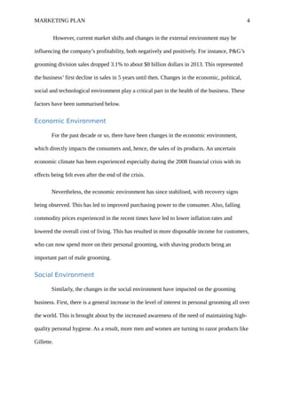 MARKETING PLAN 4
However, current market shifts and changes in the external environment may be
influencing the company’s profitability, both negatively and positively. For instance, P&G’s
grooming division sales dropped 3.1% to about $8 billion dollars in 2013. This represented
the business’ first decline in sales in 5 years until then. Changes in the economic, political,
social and technological environment play a critical part in the health of the business. These
factors have been summarised below.
Economic Environment
For the past decade or so, there have been changes in the economic environment,
which directly impacts the consumers and, hence, the sales of its products. An uncertain
economic climate has been experienced especially during the 2008 financial crisis with its
effects being felt even after the end of the crisis.
Nevertheless, the economic environment has since stabilised, with recovery signs
being observed. This has led to improved purchasing power to the consumer. Also, falling
commodity prices experienced in the recent times have led to lower inflation rates and
lowered the overall cost of living. This has resulted in more disposable income for customers,
who can now spend more on their personal grooming, with shaving products being an
important part of male grooming.
Social Environment
Similarly, the changes in the social environment have impacted on the grooming
business. First, there is a general increase in the level of interest in personal grooming all over
the world. This is brought about by the increased awareness of the need of maintaining high-
quality personal hygiene. As a result, more men and women are turning to razor products like
Gillette.
 