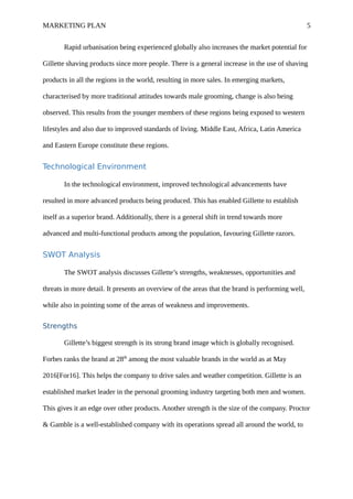 MARKETING PLAN 5
Rapid urbanisation being experienced globally also increases the market potential for
Gillette shaving products since more people. There is a general increase in the use of shaving
products in all the regions in the world, resulting in more sales. In emerging markets,
characterised by more traditional attitudes towards male grooming, change is also being
observed. This results from the younger members of these regions being exposed to western
lifestyles and also due to improved standards of living. Middle East, Africa, Latin America
and Eastern Europe constitute these regions.
Technological Environment
In the technological environment, improved technological advancements have
resulted in more advanced products being produced. This has enabled Gillette to establish
itself as a superior brand. Additionally, there is a general shift in trend towards more
advanced and multi-functional products among the population, favouring Gillette razors.
SWOT Analysis
The SWOT analysis discusses Gillette’s strengths, weaknesses, opportunities and
threats in more detail. It presents an overview of the areas that the brand is performing well,
while also in pointing some of the areas of weakness and improvements.
Strengths
Gillette’s biggest strength is its strong brand image which is globally recognised.
Forbes ranks the brand at 28th
among the most valuable brands in the world as at May
2016[For16]. This helps the company to drive sales and weather competition. Gillette is an
established market leader in the personal grooming industry targeting both men and women.
This gives it an edge over other products. Another strength is the size of the company. Proctor
& Gamble is a well-established company with its operations spread all around the world, to
 