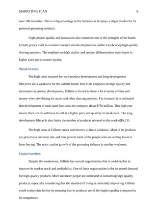MARKETING PLAN 6
over 200 countries. This is a big advantage to the business as it enjoys a larger market for its
personal grooming products.
High product quality and innovation also constitute one of the strengths of the brand.
Gillette prides itself in constant research and development to enable it to develop high-quality
shaving products. The emphasis on high quality and product differentiation contributes to
higher sales and customer loyalty.
Weaknesses
The high costs incurred for each product development and long development
lifecycles are a weakness for the Gillette brand. Due to its emphasis on high quality and
innovation in product development, Gillette is forced to incur a lot in terms of time and
money when developing its razors and other shaving products. For instance, it is estimated
that development of each razor line costs the company about $750 million. This high cost
means that Gillette will have to sell at a higher price and quantity to break even. The long
development lifecycle also limits the number of products released to the market[Pic15].
The high costs of Gillette razors and shavers is also a weakness. Most of its products
are priced at a premium rate and thus prevent most of the people who are willing to use it
from buying. The static market growth of the grooming industry is another weakness.
Opportunities
Despite the weaknesses, Gillette has several opportunities that it could exploit to
improve its market reach and profitability. One of these opportunities is the increased demand
for high-quality products. More and more people are interested in consuming high-quality
products, especially considering that the standard of living is constantly improving. Gillette
could exploit this further by ensuring that its products are of the highest quality compared to
its competitors.
 