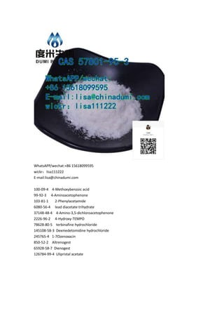 WhatsAPP/wechat:+86 15618099595
wickr：lisa111222
E-mail:lisa@chinadumi.com
100-09-4 4-Methoxybenzoic acid
99-92-3 4-Aminoacetophenone
103-81-1 2-Phenylacetamide
6080-56-4 lead diacetate trihydrate
37148-48-4 4-Amino-3,5-dichloroacetophenone
2226-96-2 4-Hydroxy-TEMPO
78628-80-5 terbinafine hydrochloride
145108-58-3 Dexmedetomidine hydrochloride
245765-4 1-7Ozenoxacin
850-52-2 Altrenogest
65928-58-7 Dienogest
126784-99-4 Ulipristal acetate
 