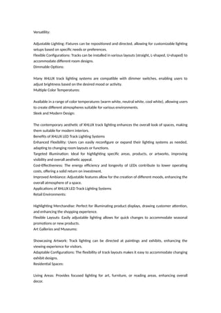 Versatility:
Adjustable Lighting: Fixtures can be repositioned and directed, allowing for customizable lighting
setups based on specific needs or preferences.
Flexible Configurations: Tracks can be installed in various layouts (straight, L-shaped, U-shaped) to
accommodate different room designs.
Dimmable Options:
Many XHLUX track lighting systems are compatible with dimmer switches, enabling users to
adjust brightness based on the desired mood or activity.
Multiple Color Temperatures:
Available in a range of color temperatures (warm white, neutral white, cool white), allowing users
to create different atmospheres suitable for various environments.
Sleek and Modern Design:
The contemporary aesthetic of XHLUX track lighting enhances the overall look of spaces, making
them suitable for modern interiors.
Benefits of XHLUX LED Track Lighting Systems
Enhanced Flexibility: Users can easily reconfigure or expand their lighting systems as needed,
adapting to changing room layouts or functions.
Targeted Illumination: Ideal for highlighting specific areas, products, or artworks, improving
visibility and overall aesthetic appeal.
Cost-Effectiveness: The energy efficiency and longevity of LEDs contribute to lower operating
costs, offering a solid return on investment.
Improved Ambiance: Adjustable features allow for the creation of different moods, enhancing the
overall atmosphere of a space.
Applications of XHLUX LED Track Lighting Systems
Retail Environments:
Highlighting Merchandise: Perfect for illuminating product displays, drawing customer attention,
and enhancing the shopping experience.
Flexible Layouts: Easily adjustable lighting allows for quick changes to accommodate seasonal
promotions or new products.
Art Galleries and Museums:
Showcasing Artwork: Track lighting can be directed at paintings and exhibits, enhancing the
viewing experience for visitors.
Adaptable Configurations: The flexibility of track layouts makes it easy to accommodate changing
exhibit designs.
Residential Spaces:
Living Areas: Provides focused lighting for art, furniture, or reading areas, enhancing overall
decor.
 