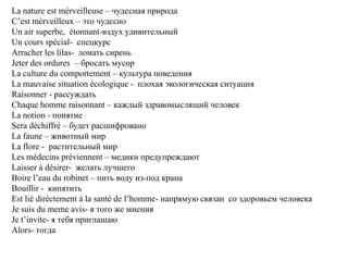 La nature est mérveilleuse – чудесная природа
C’est mérveilleux – это чудесно
Un air superbe, étonnant-вздух удивительный
Un cours spécial- спецкурс
Arracher les lilas- ломать сирень
Jeter des ordures – бросать мусор
La culture du comportement – культура поведения
La mauvaise situation écologique - плохая экологическая ситуация
Raisonner - рассуждать
Chaque homme raisonnant – каждый здравомыслящий человек
La notion - понятие
Sera déchiffré – будет расшифровано
La faune – животный мир
La flore - растительный мир
Les médecins préviennent – медики предупреждают
Laisser à désirer- желать лучшего
Boire l’eau du robinet – пить воду из-под крана
Bouillir - кипятить
Est lié diréctement à la santé de l’homme- напрямую связан со здоровьем человека
Je suis du meme avis- я того же мнения
Je t’invite- я тебя приглашаю
Alors- тогда
 