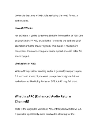 device via the same HDMI cable, reducing the need for extra
audio cables.
How ARC Works:
For example, if you’re streaming content from Netflix or YouTube
on your smart TV, ARC enables the TV to send the audio to your
soundbar or home theater system. This makes it much more
convenient than connecting a separate optical or audio cable for
sound output.
Limitations of ARC:
While ARC is great for sending audio, it generally supports up to
5.1 surround sound. If you want to experience high-definition
audio formats like Dolby Atmos or DTS:X, ARC may fall short.
What is eARC (Enhanced Audio Return
Channel)?
eARC is the upgraded version of ARC, introduced with HDMI 2.1.
It provides significantly more bandwidth, allowing for the
 
