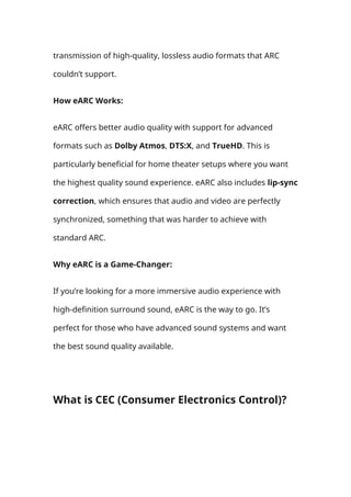 transmission of high-quality, lossless audio formats that ARC
couldn’t support.
How eARC Works:
eARC offers better audio quality with support for advanced
formats such as Dolby Atmos, DTS:X, and TrueHD. This is
particularly beneficial for home theater setups where you want
the highest quality sound experience. eARC also includes lip-sync
correction, which ensures that audio and video are perfectly
synchronized, something that was harder to achieve with
standard ARC.
Why eARC is a Game-Changer:
If you’re looking for a more immersive audio experience with
high-definition surround sound, eARC is the way to go. It’s
perfect for those who have advanced sound systems and want
the best sound quality available.
What is CEC (Consumer Electronics Control)?
 
