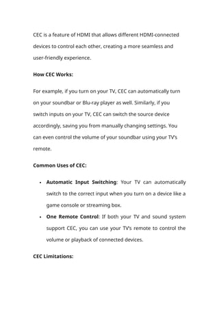 CEC is a feature of HDMI that allows different HDMI-connected
devices to control each other, creating a more seamless and
user-friendly experience.
How CEC Works:
For example, if you turn on your TV, CEC can automatically turn
on your soundbar or Blu-ray player as well. Similarly, if you
switch inputs on your TV, CEC can switch the source device
accordingly, saving you from manually changing settings. You
can even control the volume of your soundbar using your TV’s
remote.
Common Uses of CEC:
 Automatic Input Switching: Your TV can automatically
switch to the correct input when you turn on a device like a
game console or streaming box.
 One Remote Control: If both your TV and sound system
support CEC, you can use your TV’s remote to control the
volume or playback of connected devices.
CEC Limitations:
 