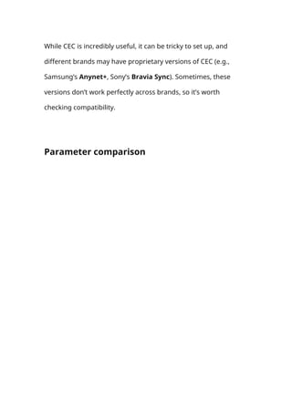 While CEC is incredibly useful, it can be tricky to set up, and
different brands may have proprietary versions of CEC (e.g.,
Samsung’s Anynet+, Sony’s Bravia Sync). Sometimes, these
versions don’t work perfectly across brands, so it’s worth
checking compatibility.
Parameter comparison
 