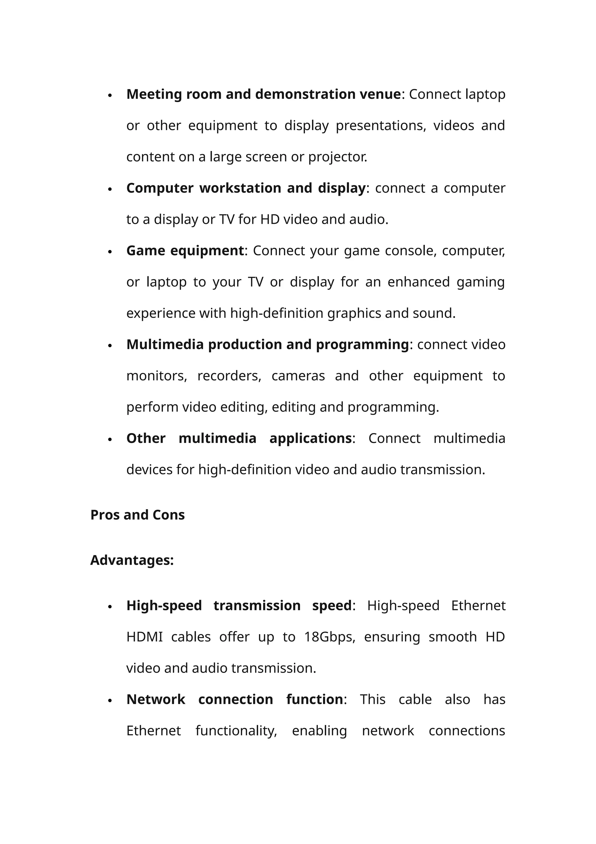  Meeting room and demonstration venue: Connect laptop
or other equipment to display presentations, videos and
content on a large screen or projector.
 Computer workstation and display: connect a computer
to a display or TV for HD video and audio.
 Game equipment: Connect your game console, computer,
or laptop to your TV or display for an enhanced gaming
experience with high-definition graphics and sound.
 Multimedia production and programming: connect video
monitors, recorders, cameras and other equipment to
perform video editing, editing and programming.
 Other multimedia applications: Connect multimedia
devices for high-definition video and audio transmission.
Pros and Cons
Advantages:
 High-speed transmission speed: High-speed Ethernet
HDMI cables offer up to 18Gbps, ensuring smooth HD
video and audio transmission.
 Network connection function: This cable also has
Ethernet functionality, enabling network connections
 