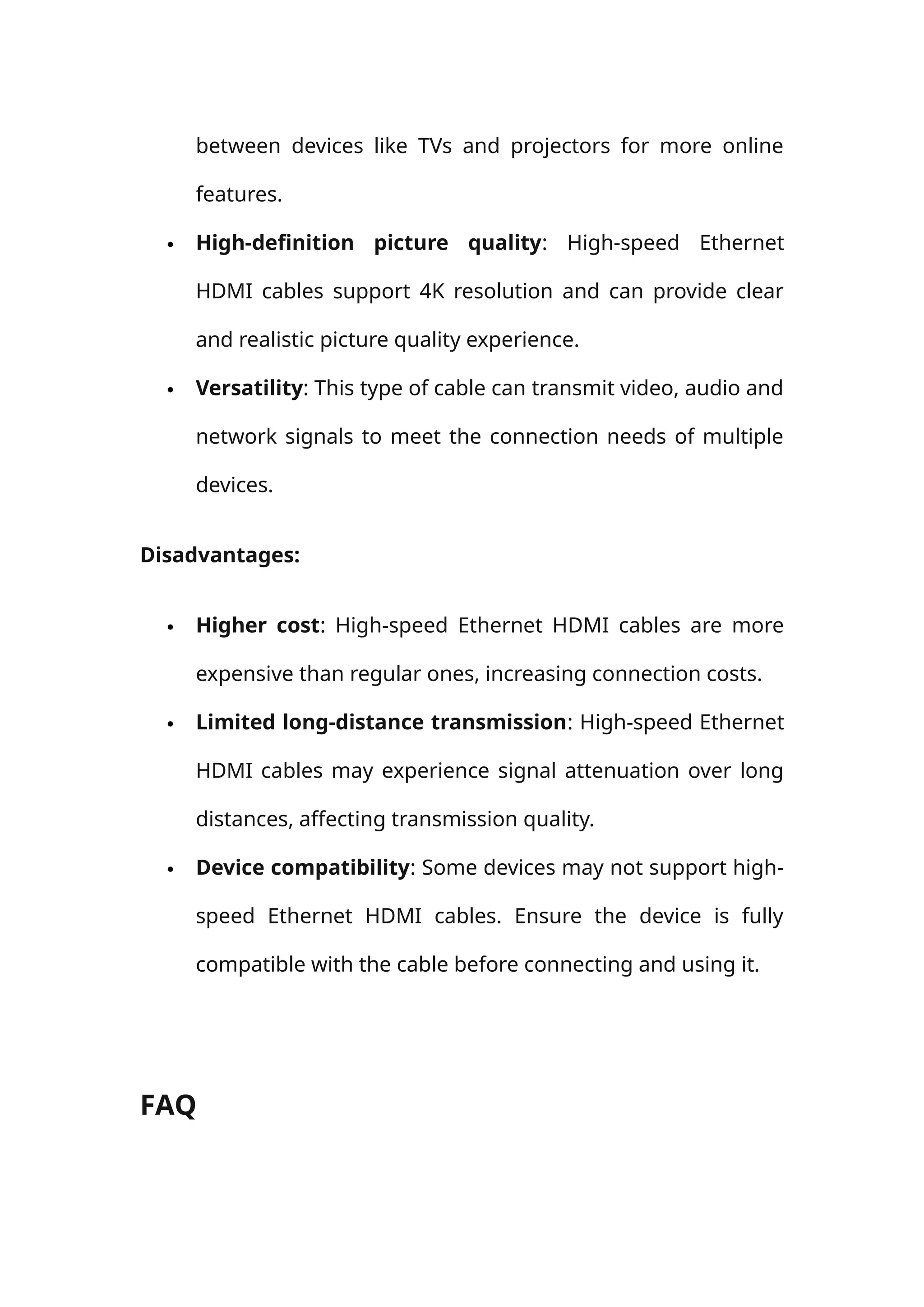between devices like TVs and projectors for more online
features.
 High-definition picture quality: High-speed Ethernet
HDMI cables support 4K resolution and can provide clear
and realistic picture quality experience.
 Versatility: This type of cable can transmit video, audio and
network signals to meet the connection needs of multiple
devices.
Disadvantages:
 Higher cost: High-speed Ethernet HDMI cables are more
expensive than regular ones, increasing connection costs.
 Limited long-distance transmission: High-speed Ethernet
HDMI cables may experience signal attenuation over long
distances, affecting transmission quality.
 Device compatibility: Some devices may not support high-
speed Ethernet HDMI cables. Ensure the device is fully
compatible with the cable before connecting and using it.
FAQ
 