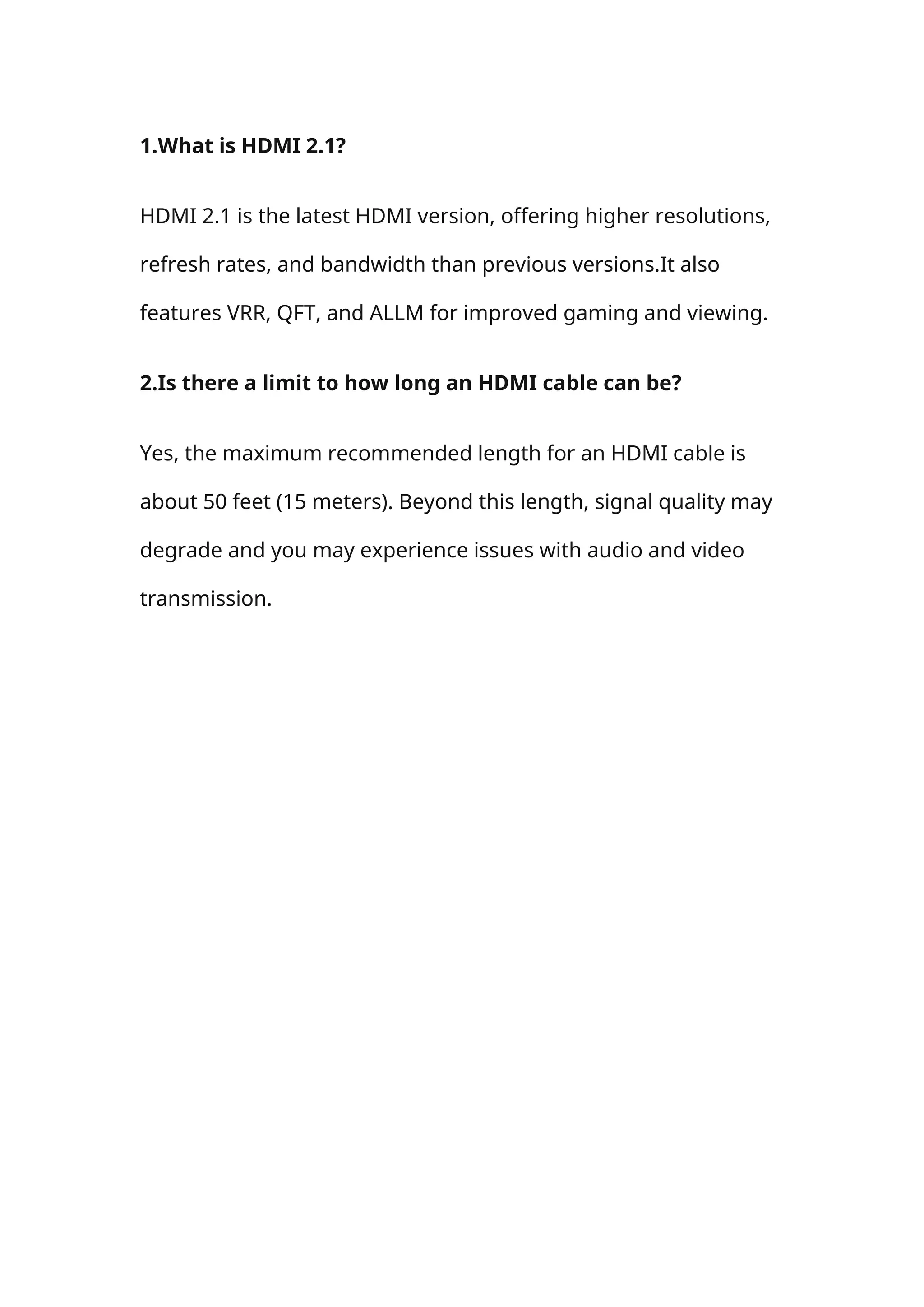1.What is HDMI 2.1?
HDMI 2.1 is the latest HDMI version, offering higher resolutions,
refresh rates, and bandwidth than previous versions.It also
features VRR, QFT, and ALLM for improved gaming and viewing.
2.Is there a limit to how long an HDMI cable can be?
Yes, the maximum recommended length for an HDMI cable is
about 50 feet (15 meters). Beyond this length, signal quality may
degrade and you may experience issues with audio and video
transmission.
 