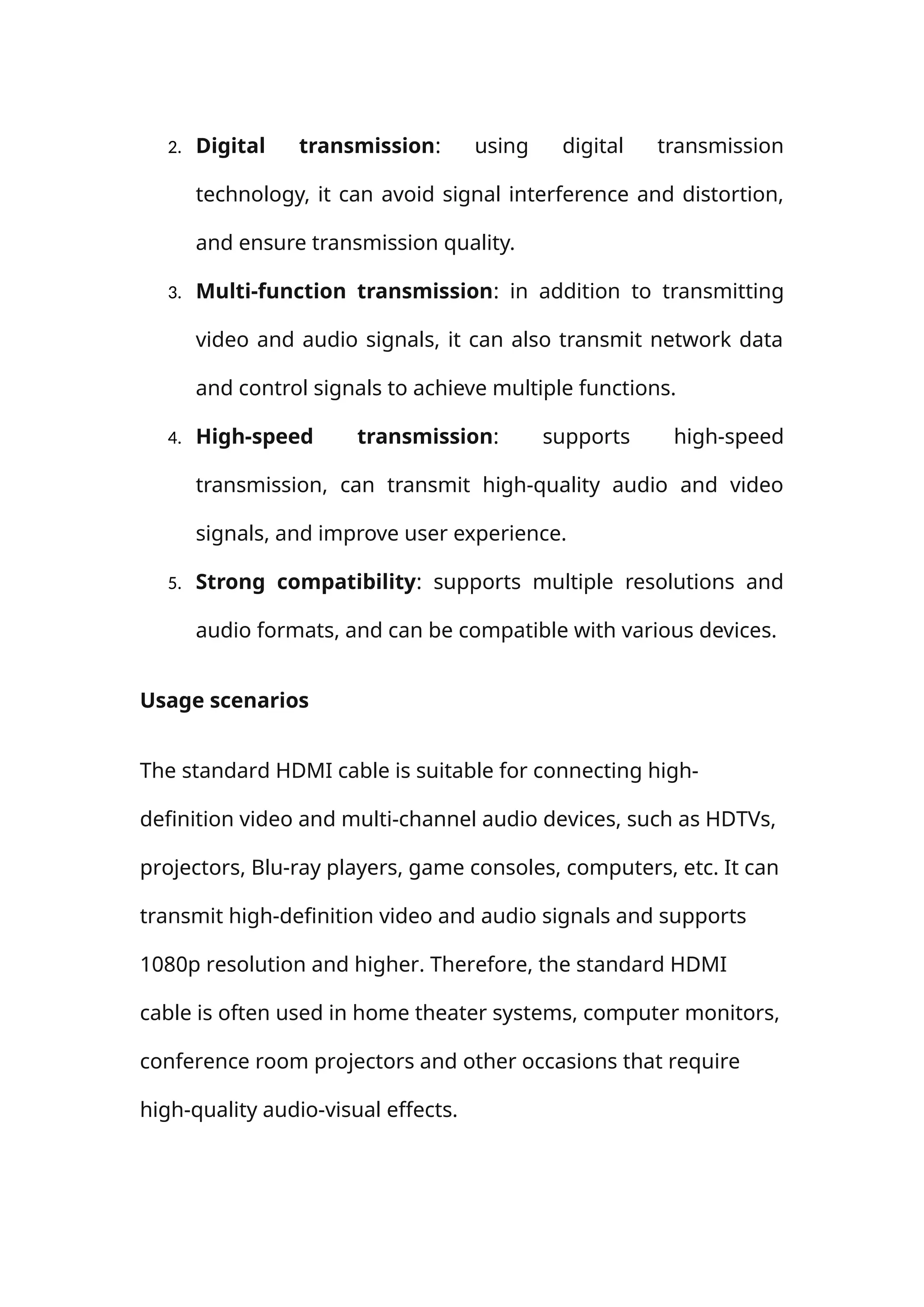 2. Digital transmission: using digital transmission
technology, it can avoid signal interference and distortion,
and ensure transmission quality.
3. Multi-function transmission: in addition to transmitting
video and audio signals, it can also transmit network data
and control signals to achieve multiple functions.
4. High-speed transmission: supports high-speed
transmission, can transmit high-quality audio and video
signals, and improve user experience.
5. Strong compatibility: supports multiple resolutions and
audio formats, and can be compatible with various devices.
Usage scenarios
The standard HDMI cable is suitable for connecting high-
definition video and multi-channel audio devices, such as HDTVs,
projectors, Blu-ray players, game consoles, computers, etc. It can
transmit high-definition video and audio signals and supports
1080p resolution and higher. Therefore, the standard HDMI
cable is often used in home theater systems, computer monitors,
conference room projectors and other occasions that require
high-quality audio-visual effects.
 