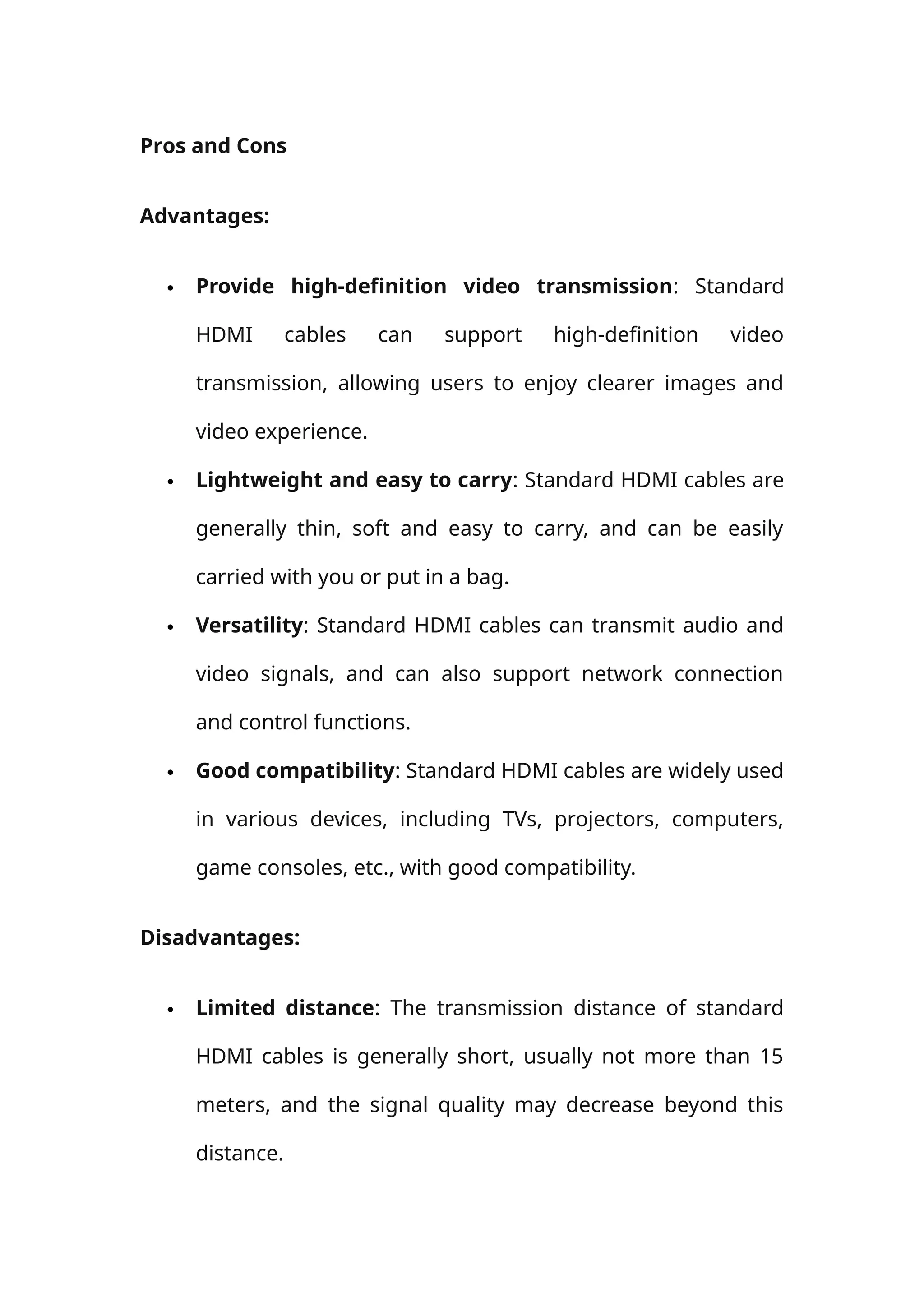 Pros and Cons
Advantages:
 Provide high-definition video transmission: Standard
HDMI cables can support high-definition video
transmission, allowing users to enjoy clearer images and
video experience.
 Lightweight and easy to carry: Standard HDMI cables are
generally thin, soft and easy to carry, and can be easily
carried with you or put in a bag.
 Versatility: Standard HDMI cables can transmit audio and
video signals, and can also support network connection
and control functions.
 Good compatibility: Standard HDMI cables are widely used
in various devices, including TVs, projectors, computers,
game consoles, etc., with good compatibility.
Disadvantages:
 Limited distance: The transmission distance of standard
HDMI cables is generally short, usually not more than 15
meters, and the signal quality may decrease beyond this
distance.
 