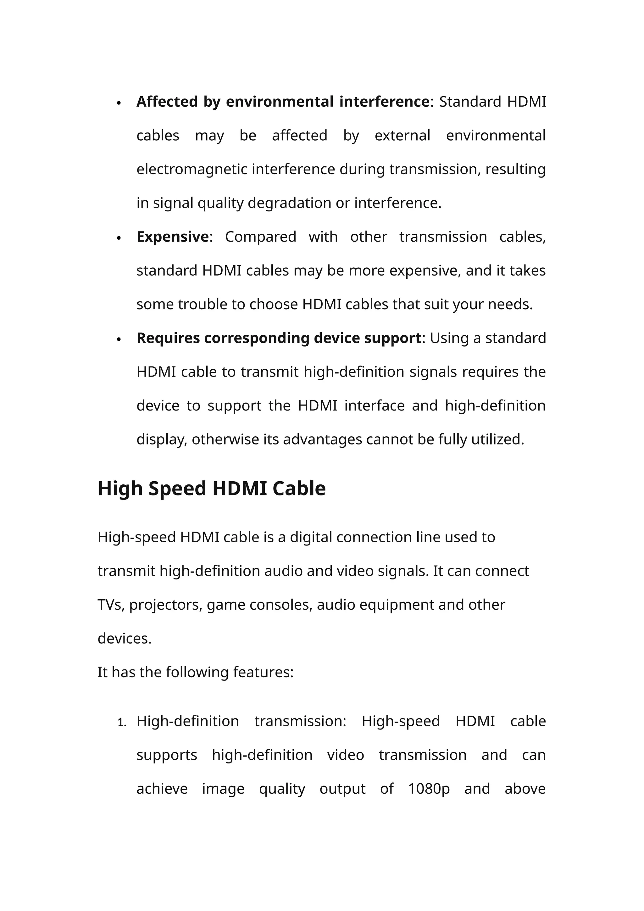  Affected by environmental interference: Standard HDMI
cables may be affected by external environmental
electromagnetic interference during transmission, resulting
in signal quality degradation or interference.
 Expensive: Compared with other transmission cables,
standard HDMI cables may be more expensive, and it takes
some trouble to choose HDMI cables that suit your needs.
 Requires corresponding device support: Using a standard
HDMI cable to transmit high-definition signals requires the
device to support the HDMI interface and high-definition
display, otherwise its advantages cannot be fully utilized.
High Speed HDMI Cable
High-speed HDMI cable is a digital connection line used to
transmit high-definition audio and video signals. It can connect
TVs, projectors, game consoles, audio equipment and other
devices.
It has the following features:
1. High-definition transmission: High-speed HDMI cable
supports high-definition video transmission and can
achieve image quality output of 1080p and above
 