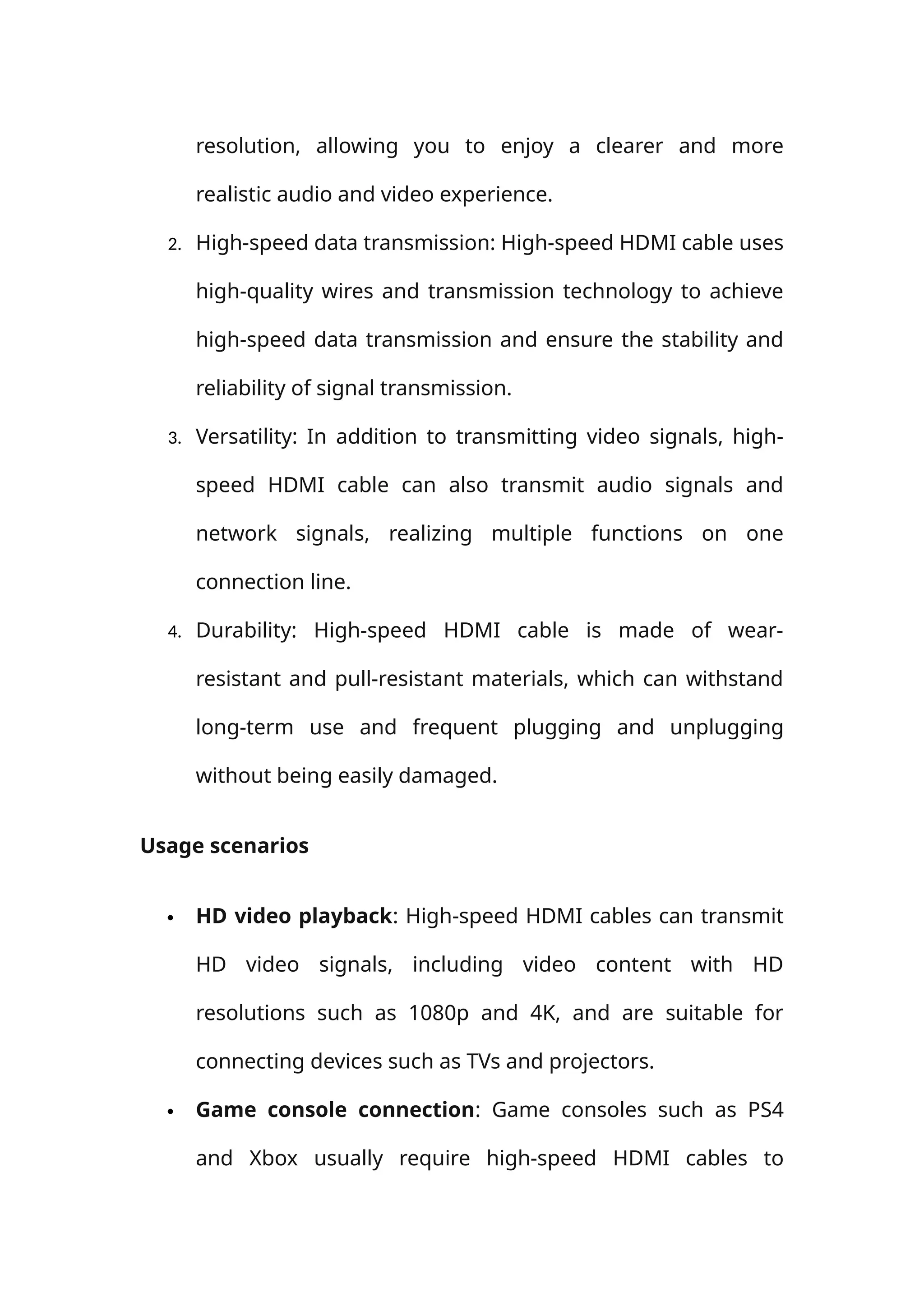 resolution, allowing you to enjoy a clearer and more
realistic audio and video experience.
2. High-speed data transmission: High-speed HDMI cable uses
high-quality wires and transmission technology to achieve
high-speed data transmission and ensure the stability and
reliability of signal transmission.
3. Versatility: In addition to transmitting video signals, high-
speed HDMI cable can also transmit audio signals and
network signals, realizing multiple functions on one
connection line.
4. Durability: High-speed HDMI cable is made of wear-
resistant and pull-resistant materials, which can withstand
long-term use and frequent plugging and unplugging
without being easily damaged.
Usage scenarios
 HD video playback: High-speed HDMI cables can transmit
HD video signals, including video content with HD
resolutions such as 1080p and 4K, and are suitable for
connecting devices such as TVs and projectors.
 Game console connection: Game consoles such as PS4
and Xbox usually require high-speed HDMI cables to
 