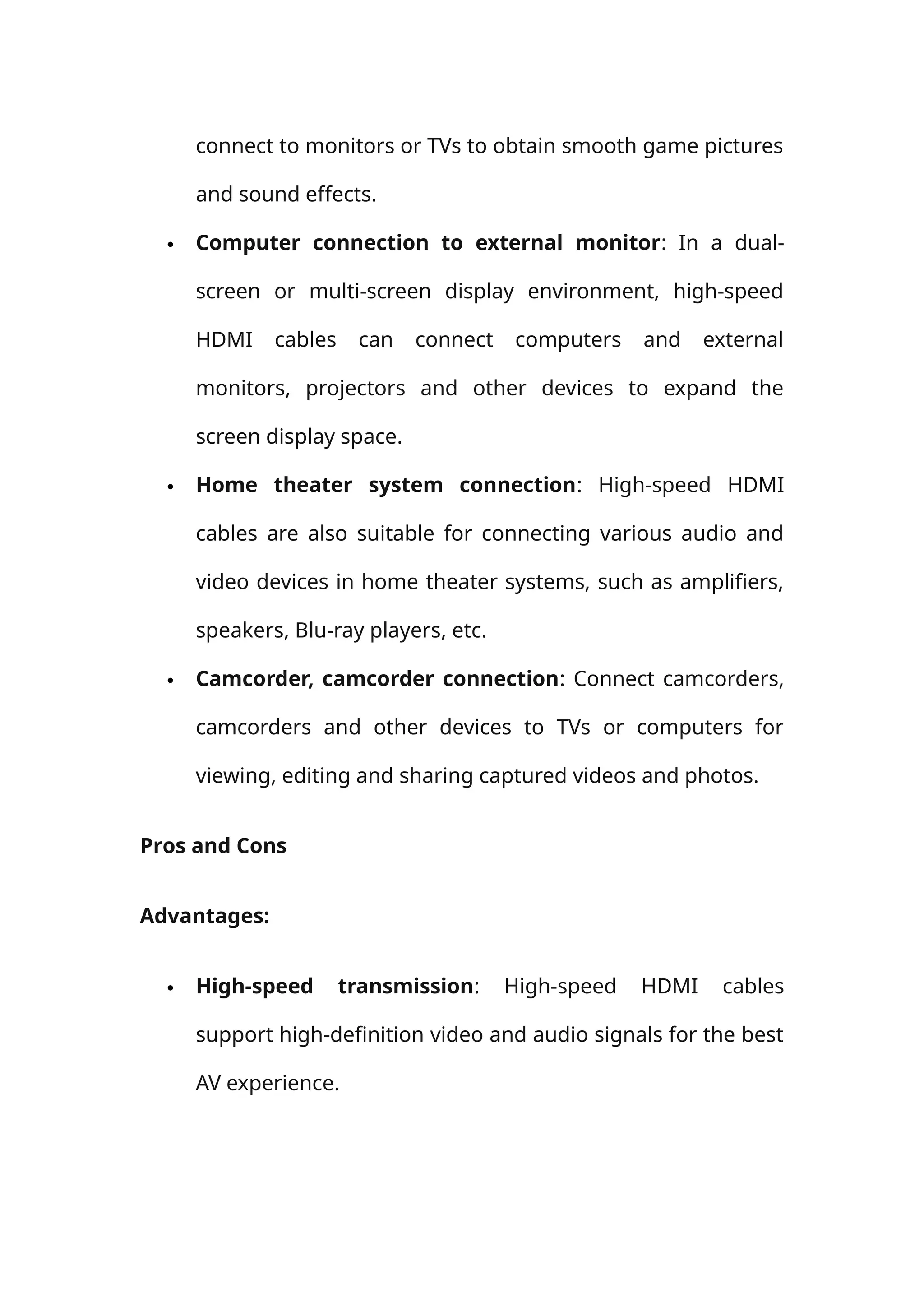 connect to monitors or TVs to obtain smooth game pictures
and sound effects.
 Computer connection to external monitor: In a dual-
screen or multi-screen display environment, high-speed
HDMI cables can connect computers and external
monitors, projectors and other devices to expand the
screen display space.
 Home theater system connection: High-speed HDMI
cables are also suitable for connecting various audio and
video devices in home theater systems, such as amplifiers,
speakers, Blu-ray players, etc.
 Camcorder, camcorder connection: Connect camcorders,
camcorders and other devices to TVs or computers for
viewing, editing and sharing captured videos and photos.
Pros and Cons
Advantages:
 High-speed transmission: High-speed HDMI cables
support high-definition video and audio signals for the best
AV experience.
 