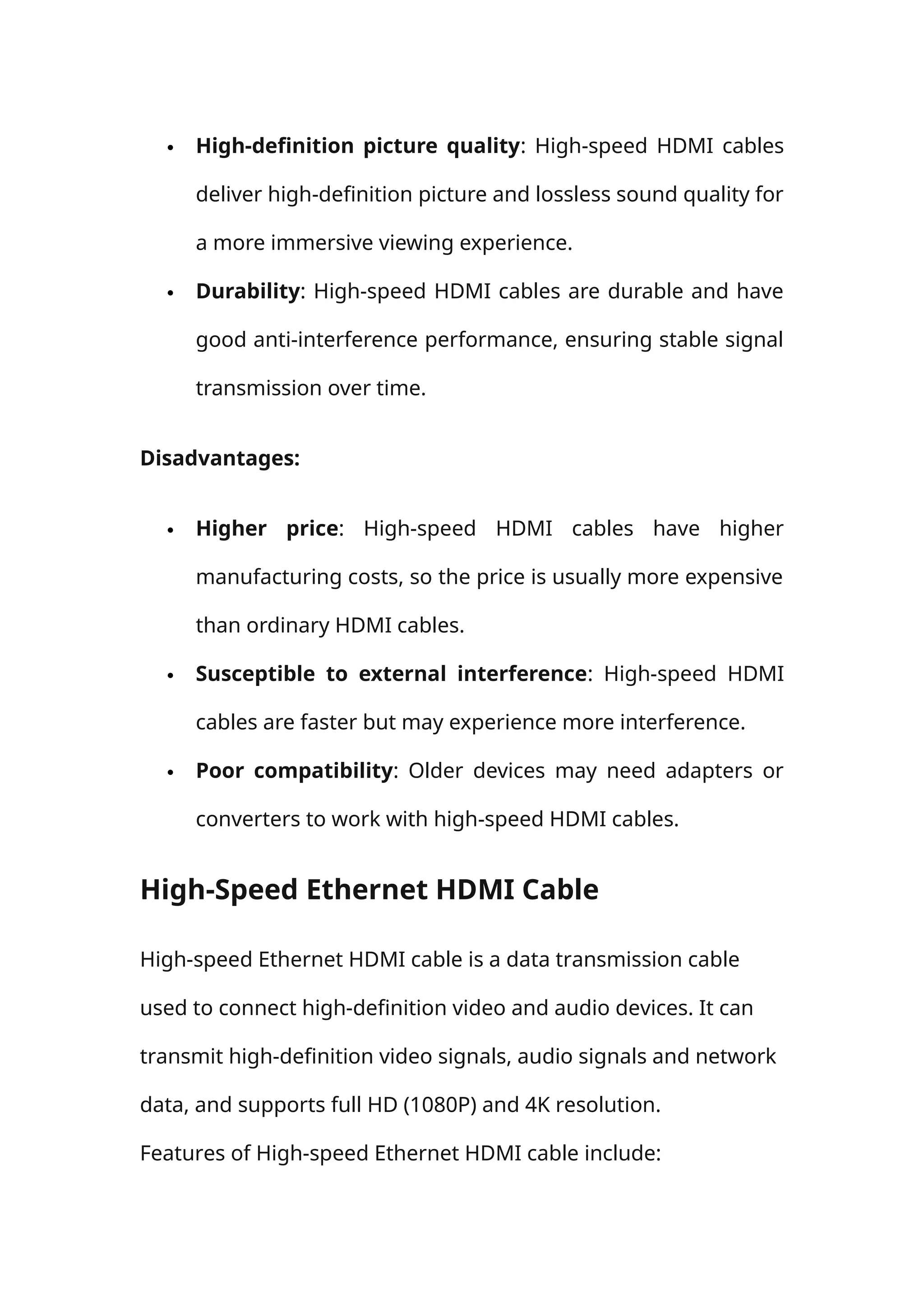  High-definition picture quality: High-speed HDMI cables
deliver high-definition picture and lossless sound quality for
a more immersive viewing experience.
 Durability: High-speed HDMI cables are durable and have
good anti-interference performance, ensuring stable signal
transmission over time.
Disadvantages:
 Higher price: High-speed HDMI cables have higher
manufacturing costs, so the price is usually more expensive
than ordinary HDMI cables.
 Susceptible to external interference: High-speed HDMI
cables are faster but may experience more interference.
 Poor compatibility: Older devices may need adapters or
converters to work with high-speed HDMI cables.
High-Speed Ethernet HDMI Cable
High-speed Ethernet HDMI cable is a data transmission cable
used to connect high-definition video and audio devices. It can
transmit high-definition video signals, audio signals and network
data, and supports full HD (1080P) and 4K resolution.
Features of High-speed Ethernet HDMI cable include:
 