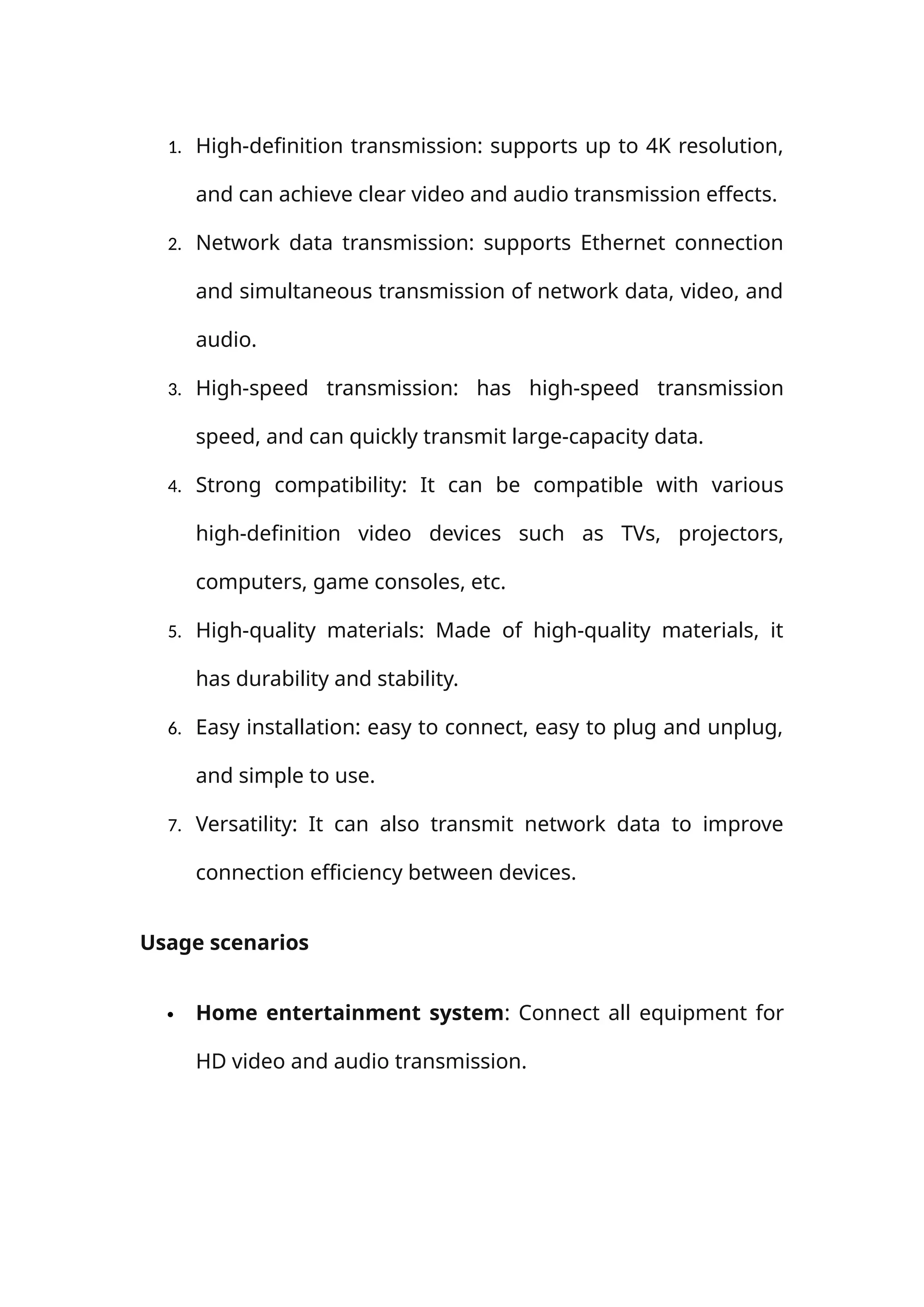 1. High-definition transmission: supports up to 4K resolution,
and can achieve clear video and audio transmission effects.
2. Network data transmission: supports Ethernet connection
and simultaneous transmission of network data, video, and
audio.
3. High-speed transmission: has high-speed transmission
speed, and can quickly transmit large-capacity data.
4. Strong compatibility: It can be compatible with various
high-definition video devices such as TVs, projectors,
computers, game consoles, etc.
5. High-quality materials: Made of high-quality materials, it
has durability and stability.
6. Easy installation: easy to connect, easy to plug and unplug,
and simple to use.
7. Versatility: It can also transmit network data to improve
connection efficiency between devices.
Usage scenarios
 Home entertainment system: Connect all equipment for
HD video and audio transmission.
 