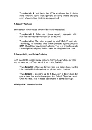  Thunderbolt 4: Maintains the 100W maximum but includes
more efficient power management, ensuring stable charging
even when multiple devices are connected.
4. Security Features
Thunderbolt 4 introduces enhanced security measures:
 Thunderbolt 3: Relies on optional security protocols, which
may not be enabled by default on all devices.
 Thunderbolt 4: Mandates support for Intel VT-d (Virtualization
Technology for Directed I/O), which protects against physical
DMA (Direct Memory Access) attacks. This is a critical upgrade
for enterprise and government users handling sensitive data.
5. Compatibility and Daisy-Chaining
Both standards support daisy-chaining (connecting multiple devices
in a sequence), but Thunderbolt 4 improves flexibility:
 Thunderbolt 3: Allows up to 6 devices in a daisy chain, but the
total bandwidth is shared across all connected devices.
 Thunderbolt 4: Supports up to 4 devices in a daisy chain but
guarantees that each device gets the full 40 Gbps bandwidth
when needed. This reduces bottlenecks in complex setups.
Side-by-Side Comparison Table
 
