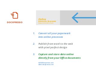DOCXPRESSO
Online
Interactive Documents
Manage your documents on the web
Convert all your paperwork
into online processes
Publish from word to the web
with pixel perfect design
Capture and store data online
directly from your Oﬃce documents
info@docxpresso.com
www.docxpresso.com
1.
2.
3.
 