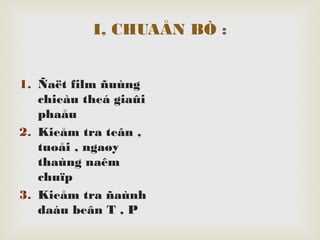 I, CHUAÅN BÒ :
1. Ñaët film ñuùng
chieàu theá giaûi
phaåu
2. Kieåm tra teân ,
tuoåi , ngaøy
thaùng naêm
chuïp
3. Kieåm tra ñaùnh
daáu beân T , P