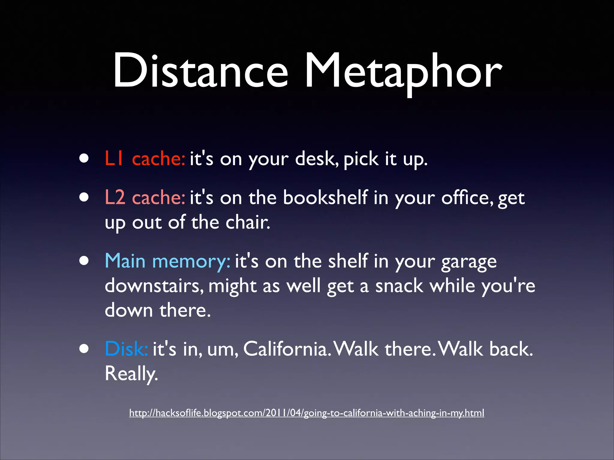 Distance Metaphor
•
•

L1 cache: it's on your desk, pick it up.	


•

Main memory: it's on the shelf in your garage
downstairs, might as well get a snack while you're
down there.	


•

Disk: it's in, um, California. Walk there. Walk back.
Really.

L2 cache: it's on the bookshelf in your ofﬁce, get
up out of the chair.	


http://hacksoﬂife.blogspot.com/2011/04/going-to-california-with-aching-in-my.html

 