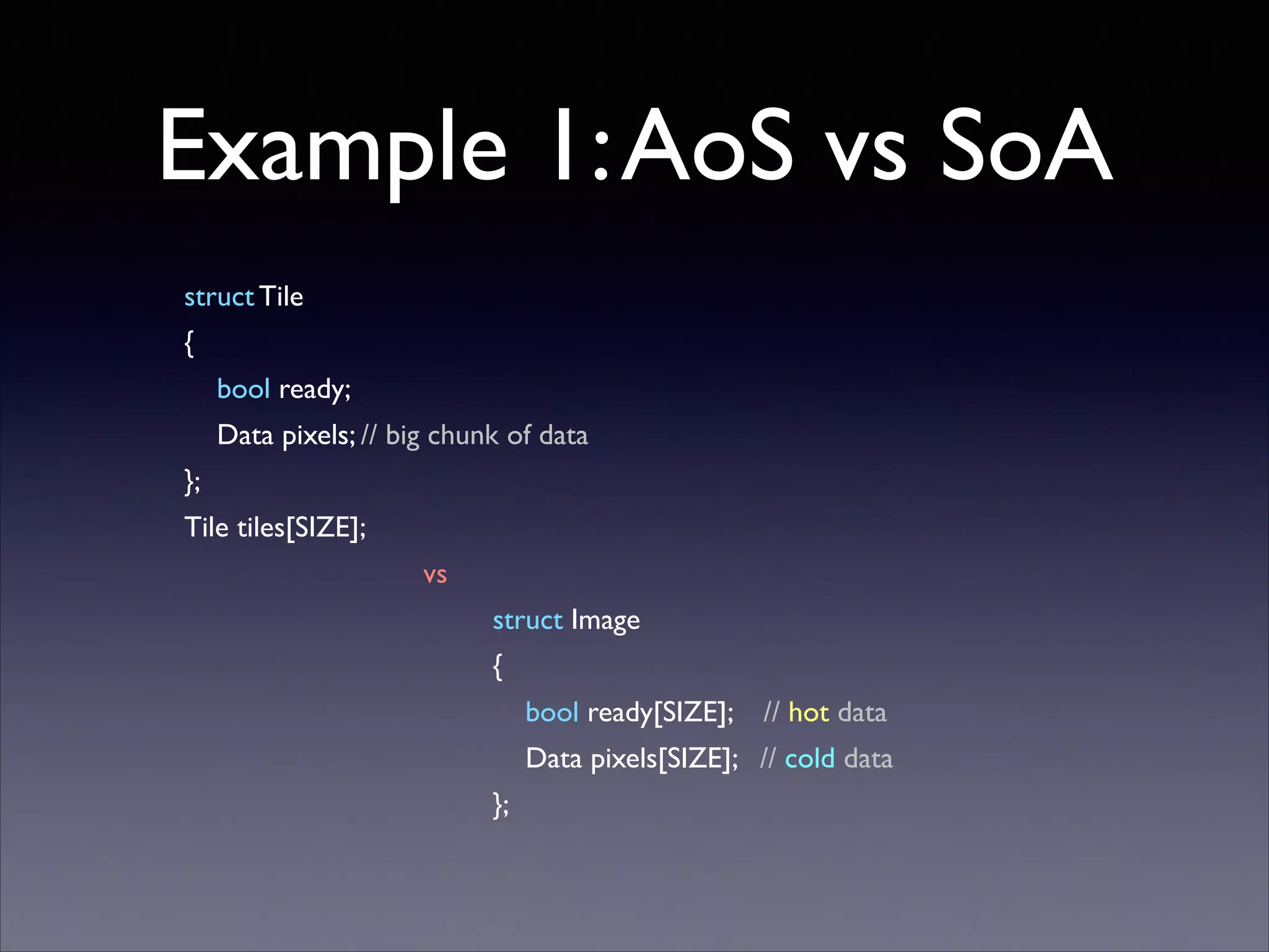 Example 1: AoS vs SoA
struct Tile	

{	

bool ready;	

Data pixels; // big chunk of data	

};	

Tile tiles[SIZE];	

vs	

struct Image	

{	

bool ready[SIZE];

// hot data	


Data pixels[SIZE]; // cold data	

};

 