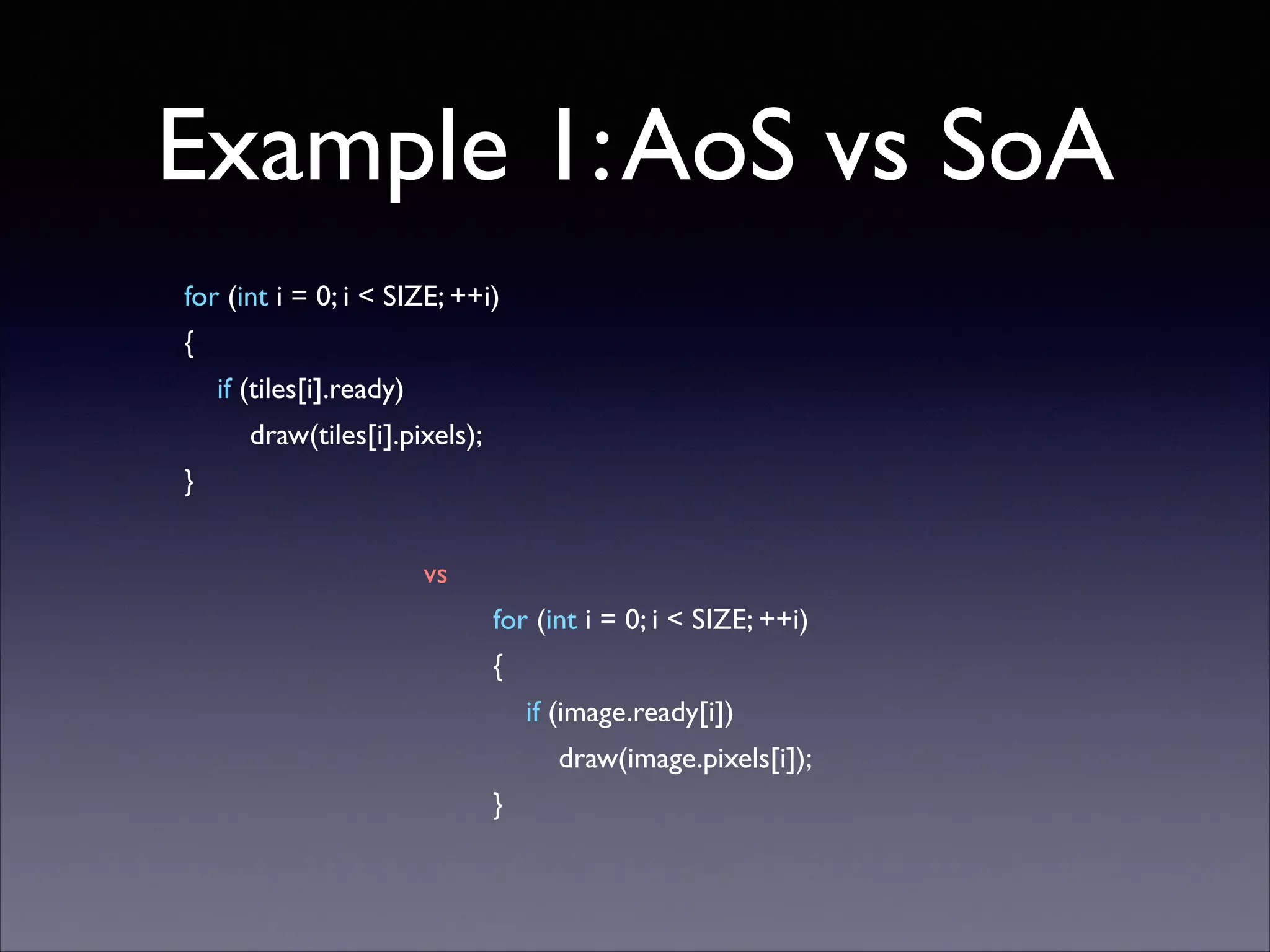 Example 1: AoS vs SoA
for (int i = 0; i < SIZE; ++i)	

{	

if (tiles[i].ready)	

draw(tiles[i].pixels);	

}	


!
vs	

for (int i = 0; i < SIZE; ++i)	

{	

if (image.ready[i])	

draw(image.pixels[i]);	

}

 