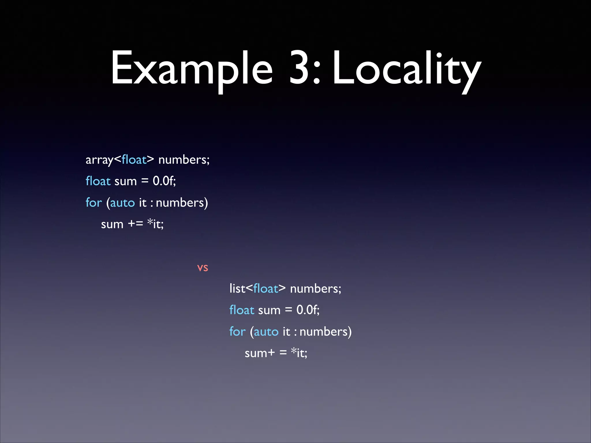 Example 3: Locality
!
array<ﬂoat> numbers;	

ﬂoat sum = 0.0f;	

for (auto it : numbers)	

sum += *it;	


!
vs	

list<ﬂoat> numbers;	

ﬂoat sum = 0.0f;	

for (auto it : numbers)	

sum+ = *it;	


 