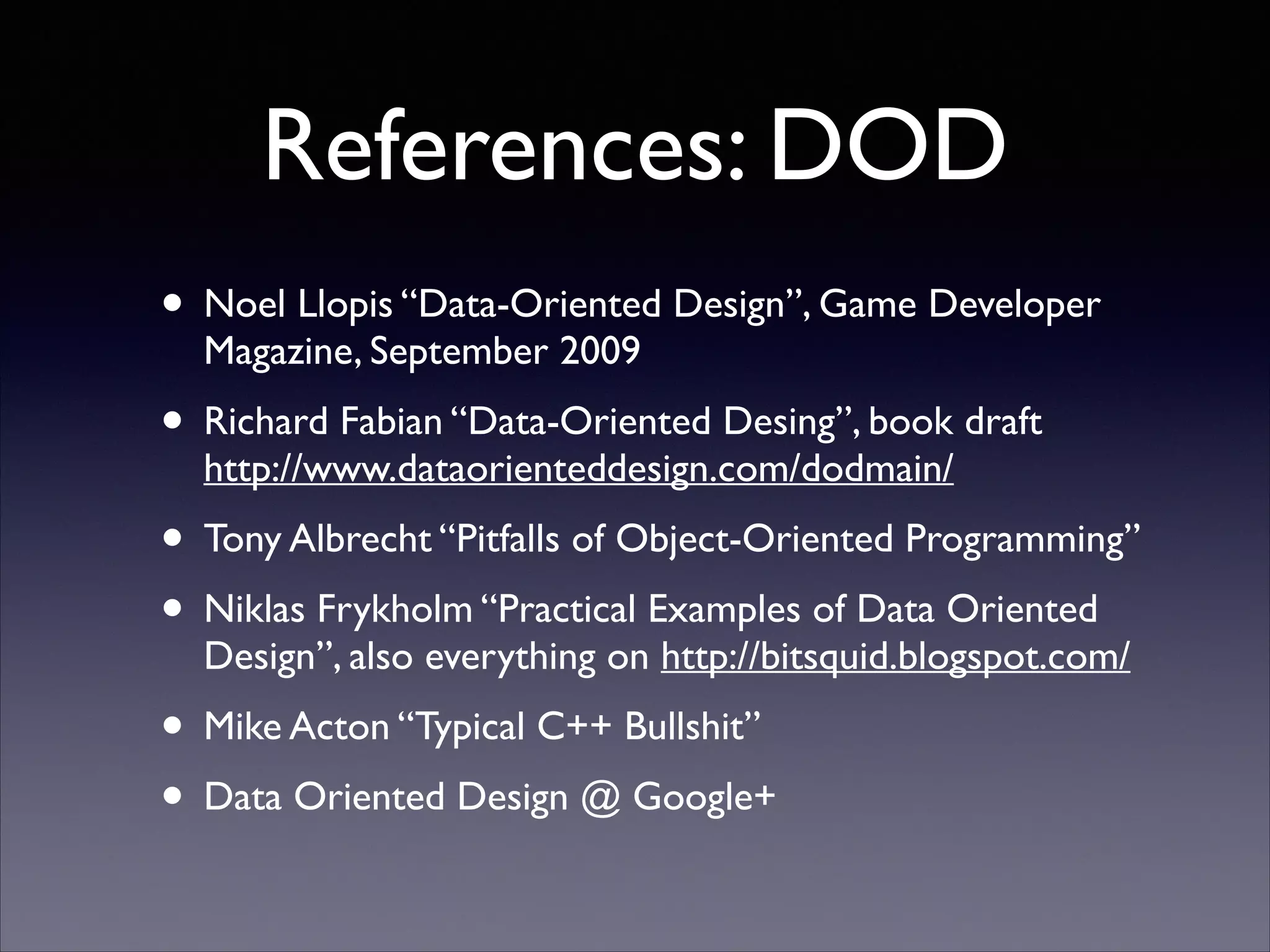 References: DOD
• Noel Llopis “Data-Oriented Design”, Game Developer
Magazine, September 2009	


• Richard Fabian “Data-Oriented Desing”, book draft
http://www.dataorienteddesign.com/dodmain/	


• Tony Albrecht “Pitfalls of Object-Oriented Programming”	

• Niklas Frykholm “Practical Examples of Data Oriented
Design”, also everything on http://bitsquid.blogspot.com/	


• Mike Acton “Typical C++ Bullshit”	

• Data Oriented Design @ Google+

 