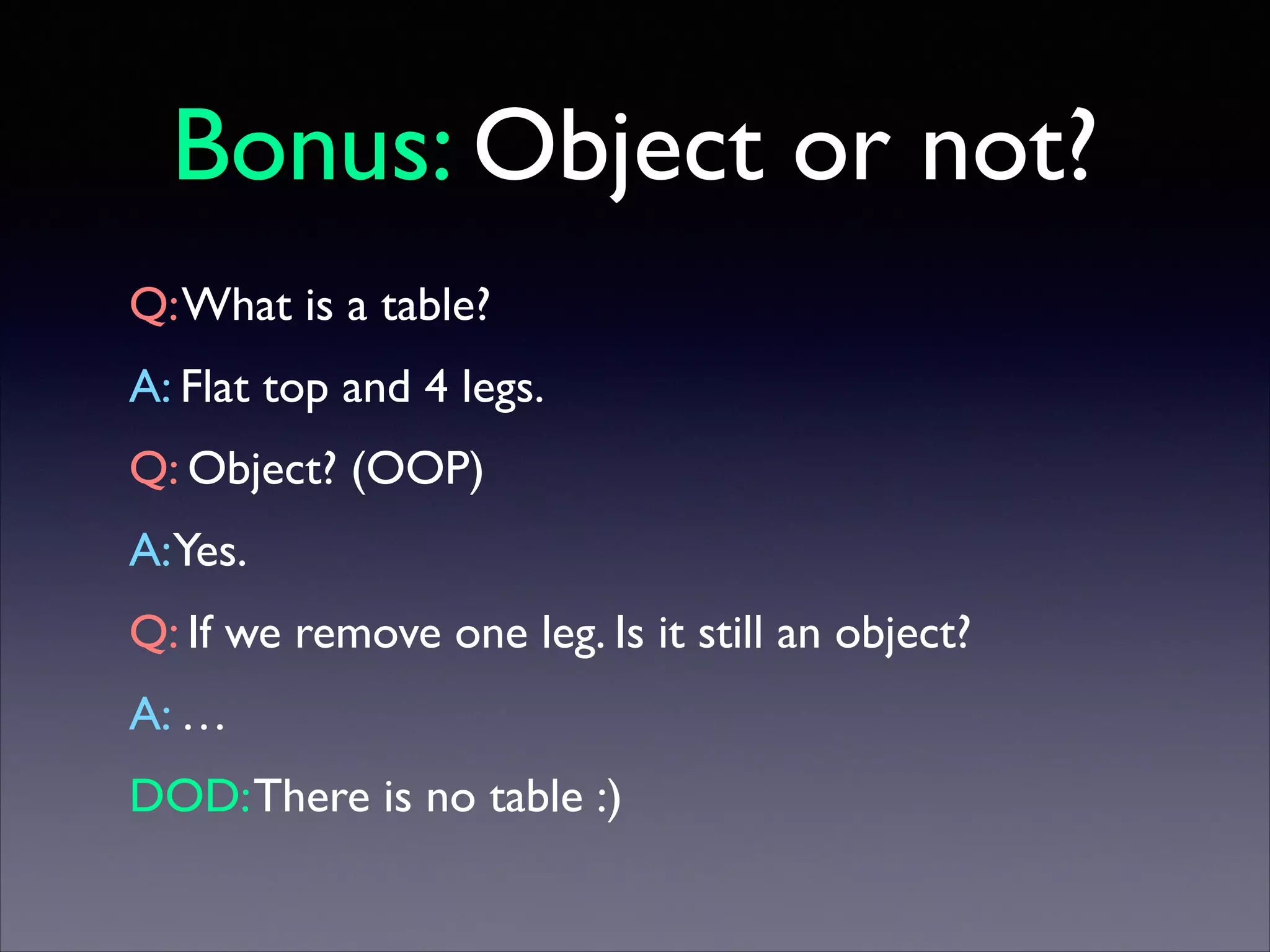 Bonus: Object or not?
Q: What is a table?	

A: Flat top and 4 legs.	

Q: Object? (OOP)	

A:Yes.	

Q: If we remove one leg. Is it still an object?	

A: …	

DOD: There is no table :)

 