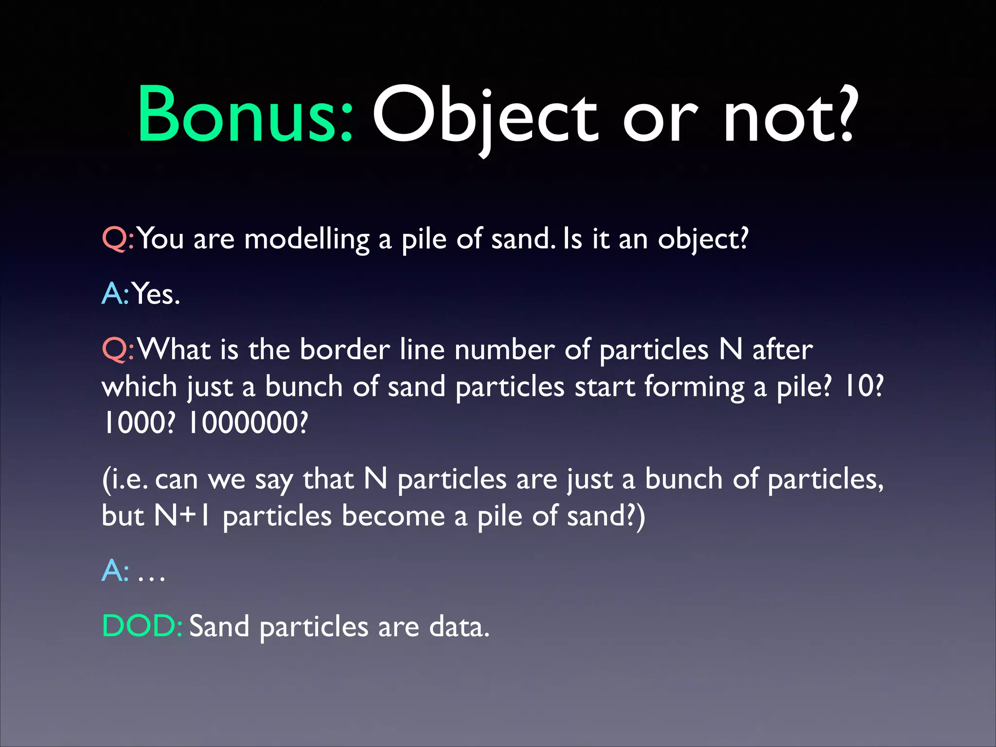 Bonus: Object or not?
Q:You are modelling a pile of sand. Is it an object?	

A:Yes.	

Q: What is the border line number of particles N after
which just a bunch of sand particles start forming a pile? 10?
1000? 1000000?	

(i.e. can we say that N particles are just a bunch of particles,
but N+1 particles become a pile of sand?)	

A: …	

DOD: Sand particles are data.

 