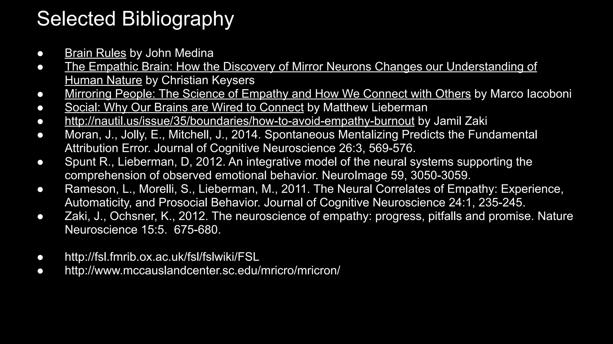 Selected Bibliography
● Brain Rules by John Medina
● The Empathic Brain: How the Discovery of Mirror Neurons Changes our Understanding of
Human Nature by Christian Keysers
● Mirroring People: The Science of Empathy and How We Connect with Others by Marco Iacoboni
● Social: Why Our Brains are Wired to Connect by Matthew Lieberman
● http://nautil.us/issue/35/boundaries/how-to-avoid-empathy-burnout by Jamil Zaki
● Moran, J., Jolly, E., Mitchell, J., 2014. Spontaneous Mentalizing Predicts the Fundamental
Attribution Error. Journal of Cognitive Neuroscience 26:3, 569-576.
● Spunt R., Lieberman, D, 2012. An integrative model of the neural systems supporting the
comprehension of observed emotional behavior. NeuroImage 59, 3050-3059.
● Rameson, L., Morelli, S., Lieberman, M., 2011. The Neural Correlates of Empathy: Experience,
Automaticity, and Prosocial Behavior. Journal of Cognitive Neuroscience 24:1, 235-245.
● Zaki, J., Ochsner, K., 2012. The neuroscience of empathy: progress, pitfalls and promise. Nature
Neuroscience 15:5. 675-680.
● http://fsl.fmrib.ox.ac.uk/fsl/fslwiki/FSL
● http://www.mccauslandcenter.sc.edu/mricro/mricron/
 