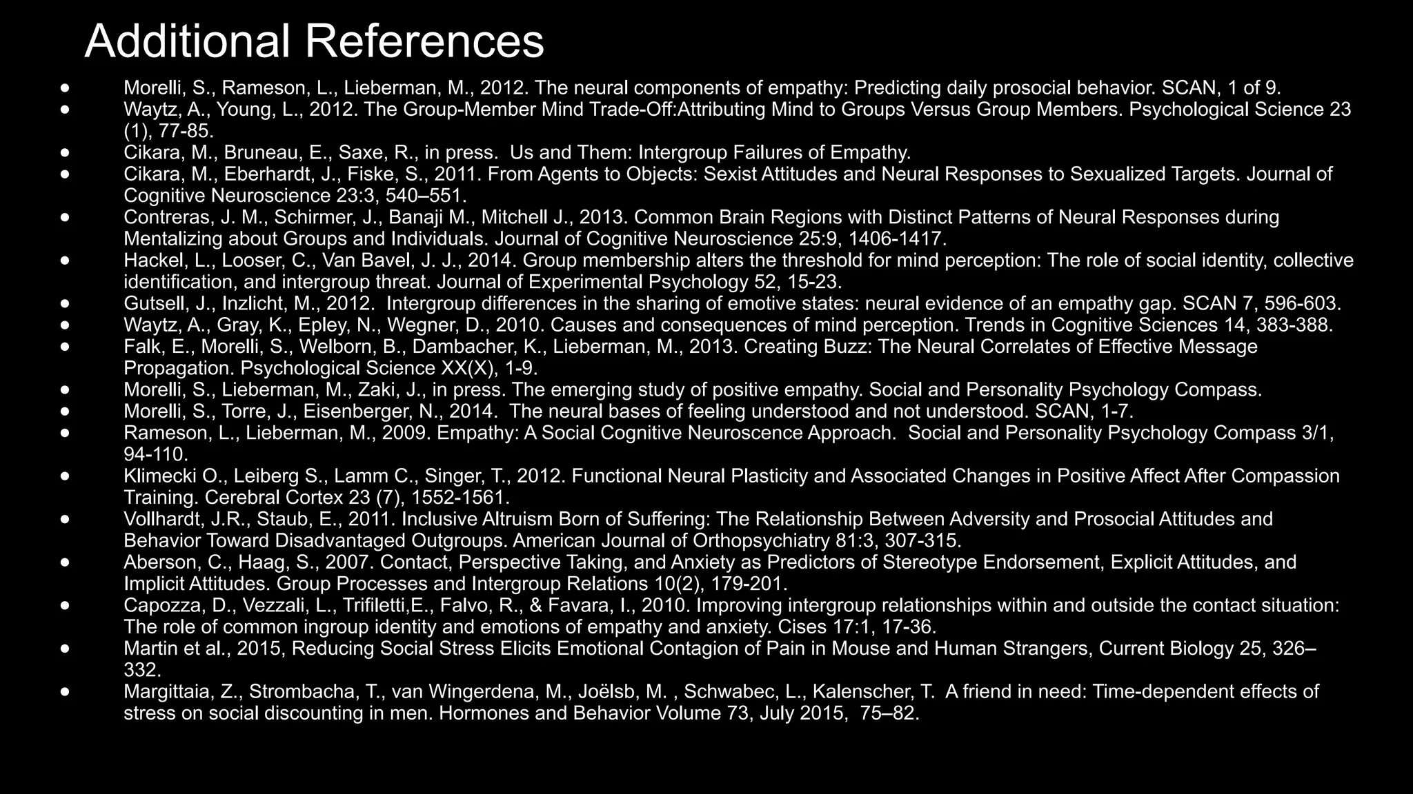 ● Morelli, S., Rameson, L., Lieberman, M., 2012. The neural components of empathy: Predicting daily prosocial behavior. SCAN, 1 of 9.
● Waytz, A., Young, L., 2012. The Group-Member Mind Trade-Off:Attributing Mind to Groups Versus Group Members. Psychological Science 23
(1), 77-85.
● Cikara, M., Bruneau, E., Saxe, R., in press. Us and Them: Intergroup Failures of Empathy.
● Cikara, M., Eberhardt, J., Fiske, S., 2011. From Agents to Objects: Sexist Attitudes and Neural Responses to Sexualized Targets. Journal of
Cognitive Neuroscience 23:3, 540–551.
● Contreras, J. M., Schirmer, J., Banaji M., Mitchell J., 2013. Common Brain Regions with Distinct Patterns of Neural Responses during
Mentalizing about Groups and Individuals. Journal of Cognitive Neuroscience 25:9, 1406-1417.
● Hackel, L., Looser, C., Van Bavel, J. J., 2014. Group membership alters the threshold for mind perception: The role of social identity, collective
identification, and intergroup threat. Journal of Experimental Psychology 52, 15-23.
● Gutsell, J., Inzlicht, M., 2012. Intergroup differences in the sharing of emotive states: neural evidence of an empathy gap. SCAN 7, 596-603.
● Waytz, A., Gray, K., Epley, N., Wegner, D., 2010. Causes and consequences of mind perception. Trends in Cognitive Sciences 14, 383-388.
● Falk, E., Morelli, S., Welborn, B., Dambacher, K., Lieberman, M., 2013. Creating Buzz: The Neural Correlates of Effective Message
Propagation. Psychological Science XX(X), 1-9.
● Morelli, S., Lieberman, M., Zaki, J., in press. The emerging study of positive empathy. Social and Personality Psychology Compass.
● Morelli, S., Torre, J., Eisenberger, N., 2014. The neural bases of feeling understood and not understood. SCAN, 1-7.
● Rameson, L., Lieberman, M., 2009. Empathy: A Social Cognitive Neuroscence Approach. Social and Personality Psychology Compass 3/1,
94-110.
● Klimecki O., Leiberg S., Lamm C., Singer, T., 2012. Functional Neural Plasticity and Associated Changes in Positive Affect After Compassion
Training. Cerebral Cortex 23 (7), 1552-1561.
● Vollhardt, J.R., Staub, E., 2011. Inclusive Altruism Born of Suffering: The Relationship Between Adversity and Prosocial Attitudes and
Behavior Toward Disadvantaged Outgroups. American Journal of Orthopsychiatry 81:3, 307-315.
● Aberson, C., Haag, S., 2007. Contact, Perspective Taking, and Anxiety as Predictors of Stereotype Endorsement, Explicit Attitudes, and
Implicit Attitudes. Group Processes and Intergroup Relations 10(2), 179-201.
● Capozza, D., Vezzali, L., Trifiletti,E., Falvo, R., & Favara, I., 2010. Improving intergroup relationships within and outside the contact situation:
The role of common ingroup identity and emotions of empathy and anxiety. Cises 17:1, 17-36.
● Martin et al., 2015, Reducing Social Stress Elicits Emotional Contagion of Pain in Mouse and Human Strangers, Current Biology 25, 326–
332.
● Margittaia, Z., Strombacha, T., van Wingerdena, M., Joëlsb, M. , Schwabec, L., Kalenscher, T. A friend in need: Time-dependent effects of
stress on social discounting in men. Hormones and Behavior Volume 73, July 2015, 75–82.
Additional References
 