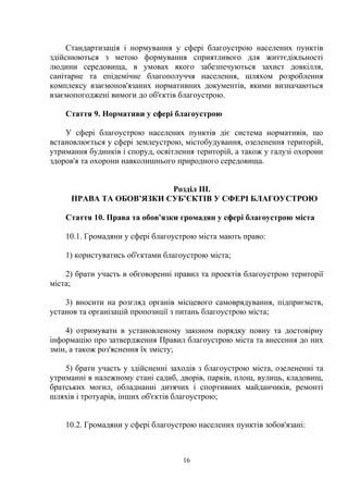 Стандартизація і нормування у сфері благоустрою населених пунктів
здійснюються з метою формування сприятливого для життєдіяльності
людини середовища, в умовах якого забезпечуються захист довкілля,
санітарне та епідемічне благополуччя населення, шляхом розроблення
комплексу взаємопов'язаних нормативних документів, якими визначаються
взаємопогоджені вимоги до об'єктів благоустрою.
Стаття 9. Нормативи у сфері благоустрою
У сфері благоустрою населених пунктів діє система нормативів, що
встановлюється у сфері землеустрою, містобудування, озеленення територій,
утримання будинків і споруд, освітлення територій, а також у галузі охорони
здоров'я та охорони навколишнього природного середовища.
Розділ ІІІ.
ПРАВА ТА ОБОВ’ЯЗКИ СУБ’ЄКТІВ У СФЕРІ БЛАГОУСТРОЮ
Стаття 10. Права та обов'язки громадян у сфері благоустрою міста
10.1. Громадяни у сфері благоустрою міста мають право:
1) користуватись об'єктами благоустрою міста;
2) брати участь в обговоренні правил та проектів благоустрою території
міста;
3) вносити на розгляд органів місцевого самоврядування, підприємств,
установ та організацій пропозиції з питань благоустрою міста;
4) отримувати в установленому законом порядку повну та достовірну
інформацію про затвердження Правил благоустрою міста та внесення до них
змін, а також роз'яснення їх змісту;
5) брати участь у здійсненні заходів з благоустрою міста, озелененні та
утриманні в належному стані садиб, дворів, парків, площ, вулиць, кладовищ,
братських могил, обладнанні дитячих і спортивних майданчиків, ремонті
шляхів і тротуарів, інших об'єктів благоустрою;
10.2. Громадяни у сфері благоустрою населених пунктів зобов'язані:
16
 